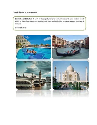 Task 2: Getting to an agreement
Student A and Student B: Look at these pictures for a while. Discuss with your partner about
which of these four places you would choose for a perfect holiday by giving reasons. You have 3
minutes
Student B starts
 