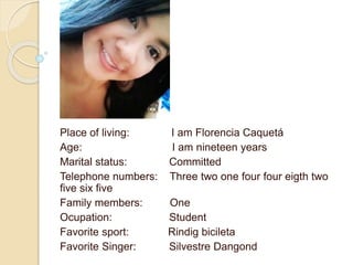 Place of living: I am Florencia Caquetá 
Age: I am nineteen years 
Marital status: Committed 
Telephone numbers: Three two one four four eigth two 
five six five 
Family members: One 
Ocupation: Student 
Favorite sport: Rindig bicileta 
Favorite Singer: Silvestre Dangond 
 