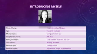 Place of living: I live in the city of Bogotá 
Age: I have 31 years old 
Marital status: Living common law 
Telephone number: 3062637 
Family members: I live with my husband and son 
Occupation : Nursing Assistant 
Favorite Sport : Ecological wal 
Favorite singer : My favorite singer is James Blunt 
 