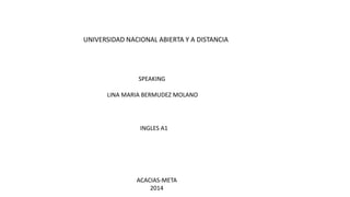 UNIVERSIDAD NACIONAL ABIERTA Y A DISTANCIA 
SPEAKING 
LINA MARIA BERMUDEZ MOLANO 
INGLES A1 
ACACIAS-META 
2014 
 