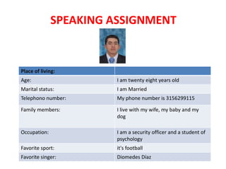 SPEAKING ASSIGNMENT
Place of living:
Age: I am twenty eight years old
Marital status: I am Married
Telephono number: My phone number is 3156299115
Family members: I live with my wife, my baby and my
dog
Occupation: I am a security officer and a student of
psychology
Favorite sport: it's football
Favorite singer: Diomedes Díaz
 