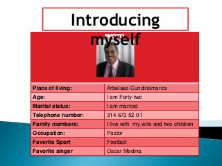 Introducing 
myself 
PHOTO 
Place of living: Arbelaez-Cundinamarca 
Age: I am Forty-two 
Marital status: I am married 
Telephone number: 314 673 52 01 
Family members: I live with my wife and two children 
Occupation: Pastor 
Favorite Sport Football 
Favorite singer Oscar Medina 
 