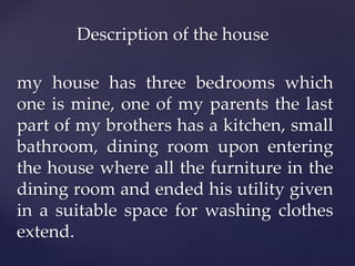 Description of the house
my house has three bedrooms which
one is mine, one of my parents the last
part of my brothers has a kitchen, small
bathroom, dining room upon entering
the house where all the furniture in the
dining room and ended his utility given
in a suitable space for washing clothes
extend.
 