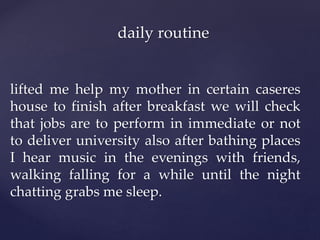 lifted me help my mother in certain caseres
house to finish after breakfast we will check
that jobs are to perform in immediate or not
to deliver university also after bathing places
I hear music in the evenings with friends,
walking falling for a while until the night
chatting grabs me sleep.
daily routine
 