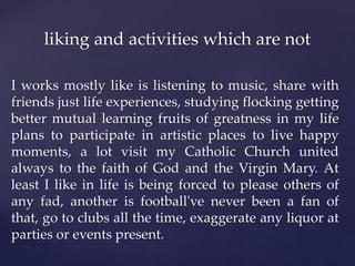 I works mostly like is listening to music, share with
friends just life experiences, studying flocking getting
better mutual learning fruits of greatness in my life
plans to participate in artistic places to live happy
moments, a lot visit my Catholic Church united
always to the faith of God and the Virgin Mary. At
least I like in life is being forced to please others of
any fad, another is football've never been a fan of
that, go to clubs all the time, exaggerate any liquor at
parties or events present.
liking and activities which are not
 