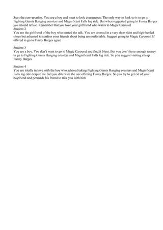 Start the conversation. You are a boy and want to look courageous. The only way to look so is to go to
Fighting Giants Hanging coasters and Magnificent Falls log ride. But when suggested going to Funny Barges
you should refuse. Remember that you love your girlfriend who wants to Magic Carousel
Student 2
You are the girlfriend of the boy who started the talk. You are dressed in a very short skirt and high-heeled
shoes but ashamed to confess your friends about being uncomfortable. Suggest going to Magic Carousel. If
offered to go to Funny Barges agree

Student 3
You are a boy. You don’t want to go to Magic Carousel and find it blunt. But you don’t have enough money
to go to Fighting Giants Hanging coasters and Magnificent Falls log ride. So you suggest visiting cheap
Funny Barges

Student 4
You are totally in love with the boy who advised taking Fighting Giants Hanging coasters and Magnificent
Falls log ride despite the fact you date with the one offering Funny Barges. So you try to get rid of your
boyfriend and persuade his friend to take you with him
 
