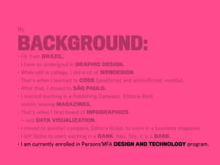 My
Background:•	I’m from BraziL.
•	I have an undergrad in Graphic Design.
•	While still in college, I did a lot of webdesign.
	 That’s when I learned to code (javaScript and actionScript, mostly).
•	After that, I moved to São Paulo.
•	I started working in a Publishing Company, Editora Abril,	
	 mostly making magazines.
•	That’s when I first heard of infographics	
	 — and data visualization.
•	I moved to another company, Editora Globo, to work in a business magazine
• I left Globo to start working in a bank, Itaú. Yes, it is a bank.
• I am currently enrolled in Parsons’MFA Design and Technology program.
 