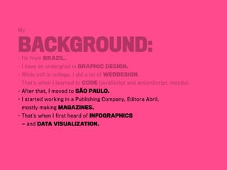 My
Background:•	I’m from BraziL.
•	I have an undergrad in Graphic Design.
•	While still in college, I did a lot of webdesign.
	 That’s when I learned to code (javaScript and actionScript, mostly).
•	After that, I moved to São Paulo.
•	I started working in a Publishing Company, Editora Abril,	
	 mostly making magazines.
•	That’s when I first heard of infographics	
	 — and data visualization.
 