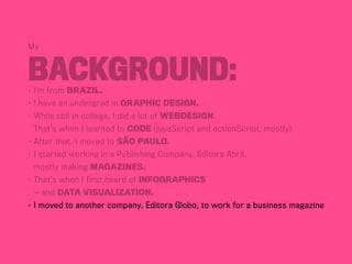 My
Background:•	I’m from BraziL.
•	I have an undergrad in Graphic Design.
•	While still in college, I did a lot of webdesign.
	 That’s when I learned to code (javaScript and actionScript, mostly).
•	After that, I moved to São Paulo.
•	I started working in a Publishing Company, Editora Abril,	
	 mostly making magazines.
•	That’s when I first heard of infographics	
	 — and data visualization.
•	I moved to another company, Editora Globo, to work for a business magazine
 