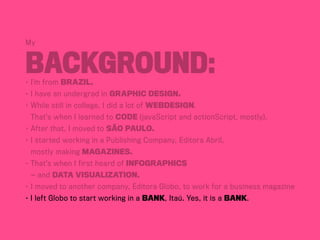 My
Background:•	I’m from BraziL.
•	I have an undergrad in Graphic Design.
•	While still in college, I did a lot of webdesign.
	 That’s when I learned to code (javaScript and actionScript, mostly).
•	After that, I moved to São Paulo.
•	I started working in a Publishing Company, Editora Abril,	
	 mostly making magazines.
•	That’s when I first heard of infographics	
	 — and data visualization.
•	I moved to another company, Editora Globo, to work for a business magazine
• I left Globo to start working in a bank, Itaú. Yes, it is a bank.
 