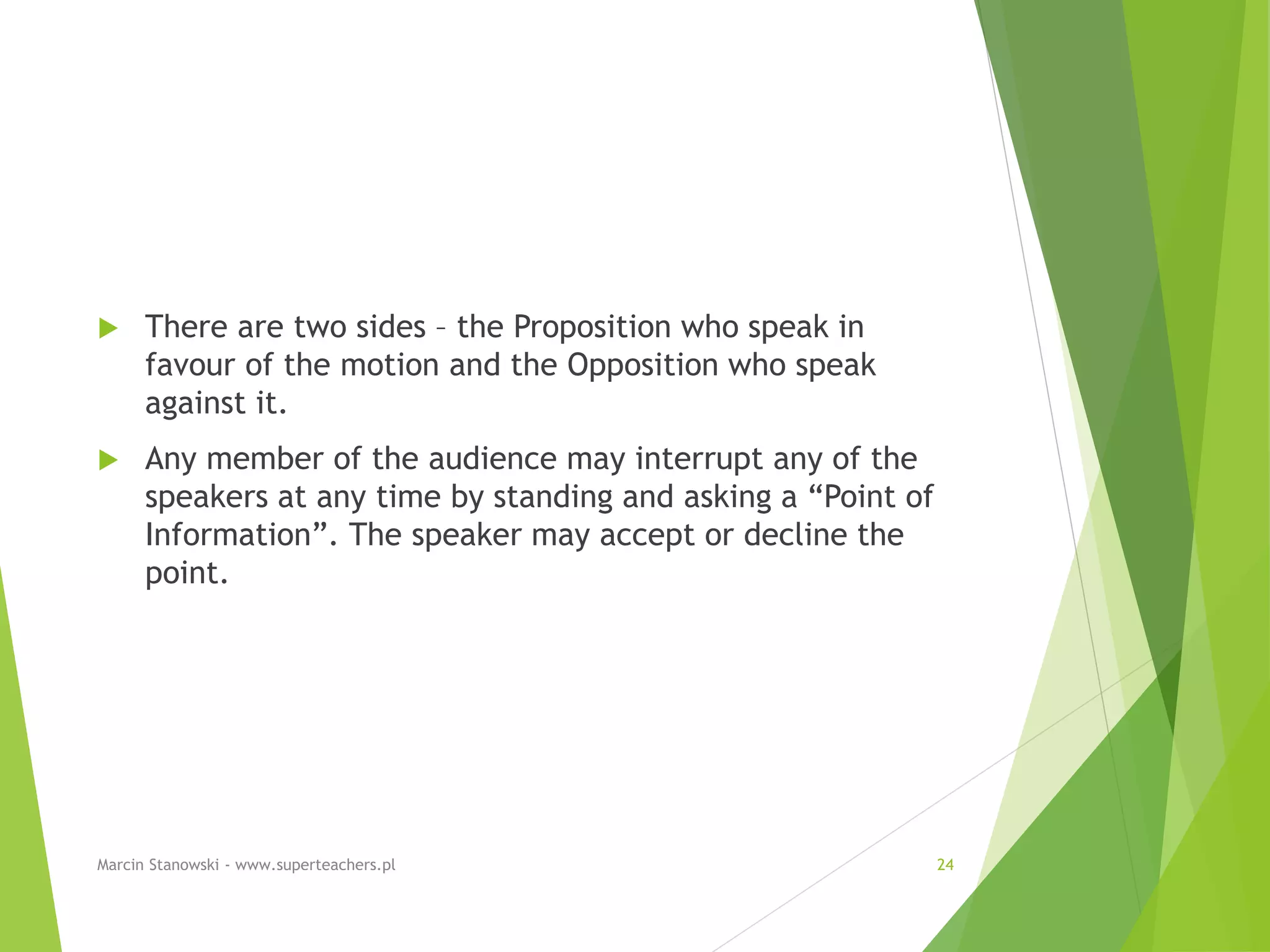  There are two sides – the Proposition who speak in
favour of the motion and the Opposition who speak
against it.
 Any member of the audience may interrupt any of the
speakers at any time by standing and asking a “Point of
Information”. The speaker may accept or decline the
point.
Marcin Stanowski - www.superteachers.pl 24
 