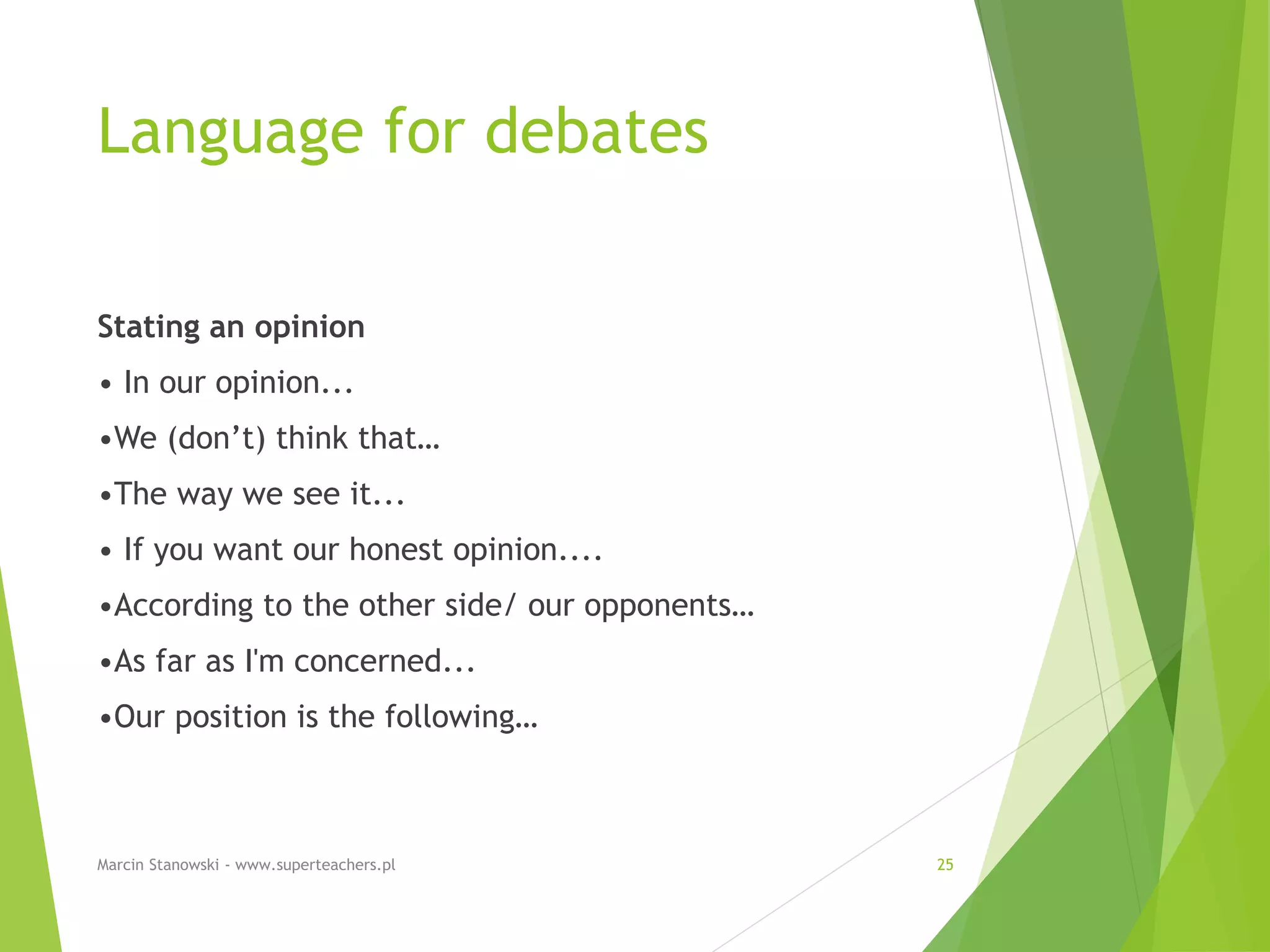 Language for debates
Stating an opinion
• In our opinion...
•We (don’t) think that…
•The way we see it...
• If you want our honest opinion....
•According to the other side/ our opponents…
•As far as I'm concerned...
•Our position is the following…
Marcin Stanowski - www.superteachers.pl 25
 