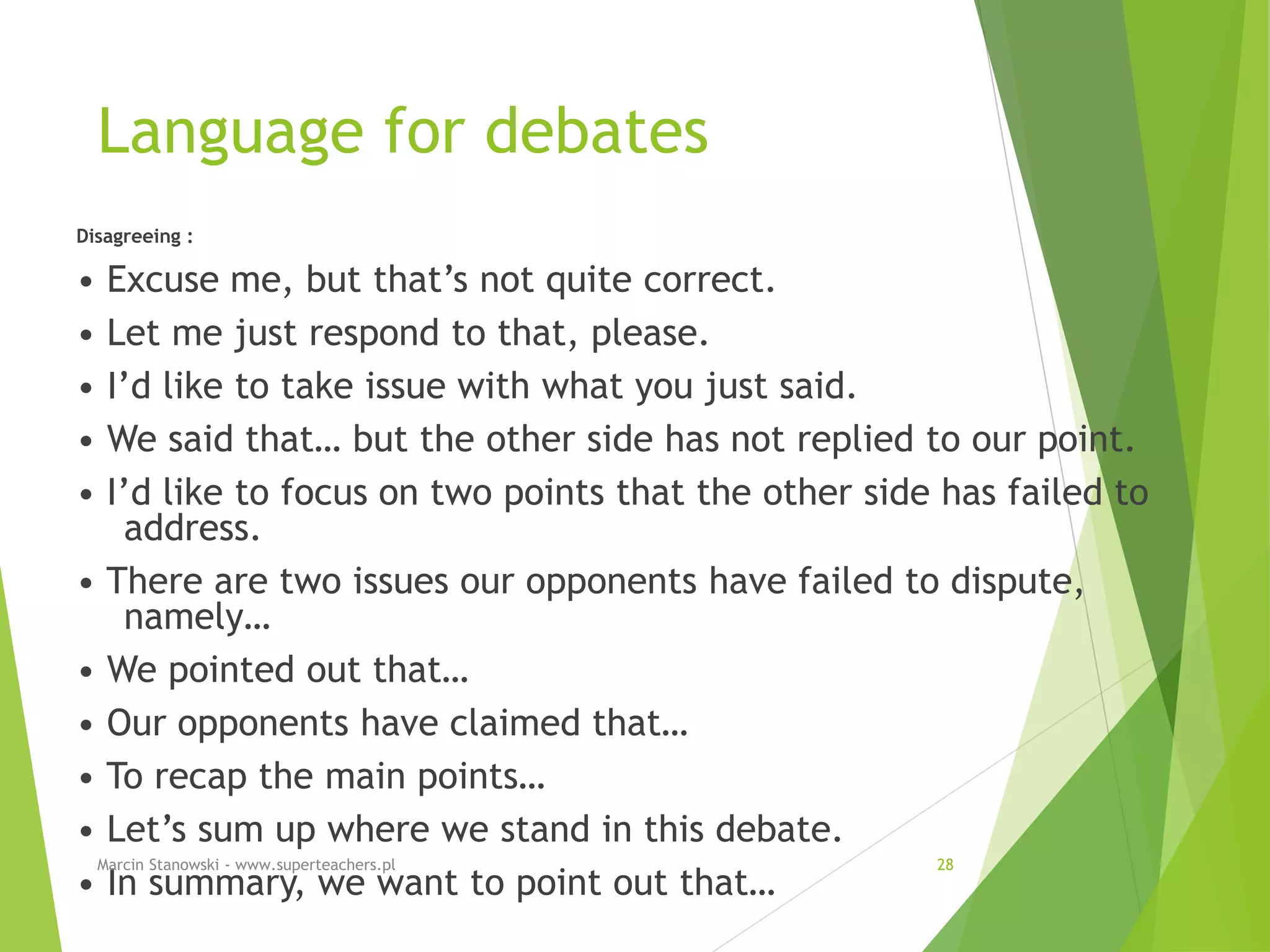 Language for debates
Disagreeing :
• Excuse me, but that’s not quite correct.
• Let me just respond to that, please.
• I’d like to take issue with what you just said.
• We said that… but the other side has not replied to our point.
• I’d like to focus on two points that the other side has failed to
address.
• There are two issues our opponents have failed to dispute,
namely…
• We pointed out that…
• Our opponents have claimed that…
• To recap the main points…
• Let’s sum up where we stand in this debate.
• In summary, we want to point out that…
Marcin Stanowski - www.superteachers.pl 28
 
