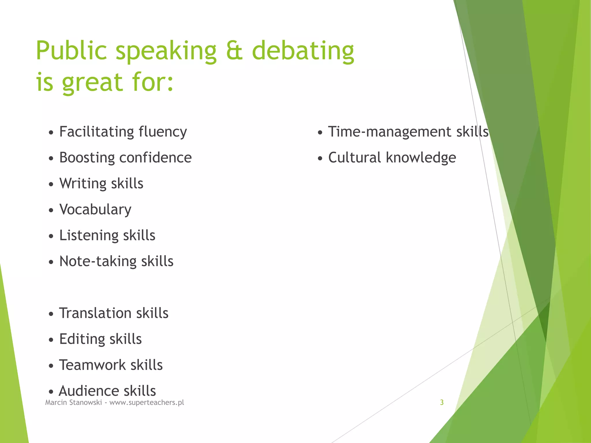 Public speaking & debating
is great for:
• Facilitating fluency
• Boosting confidence
• Writing skills
• Vocabulary
• Listening skills
• Note-taking skills
• Translation skills
• Editing skills
• Teamwork skills
• Audience skills
• Time-management skills
• Cultural knowledge
Marcin Stanowski - www.superteachers.pl 3
 
