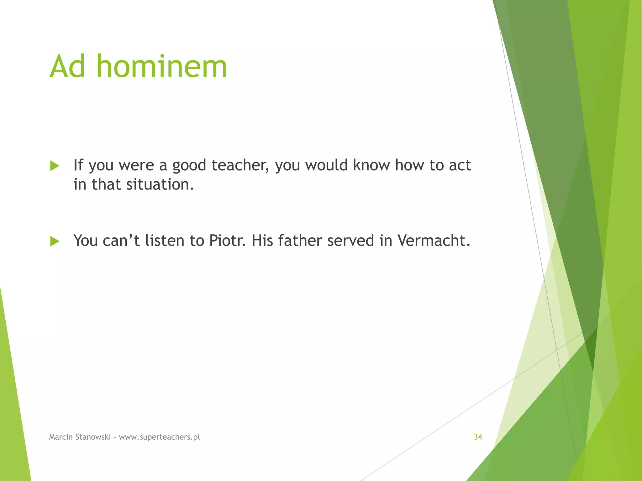 Ad hominem
 If you were a good teacher, you would know how to act
in that situation.
 You can’t listen to Piotr. His father served in Vermacht.
Marcin Stanowski - www.superteachers.pl 34
 