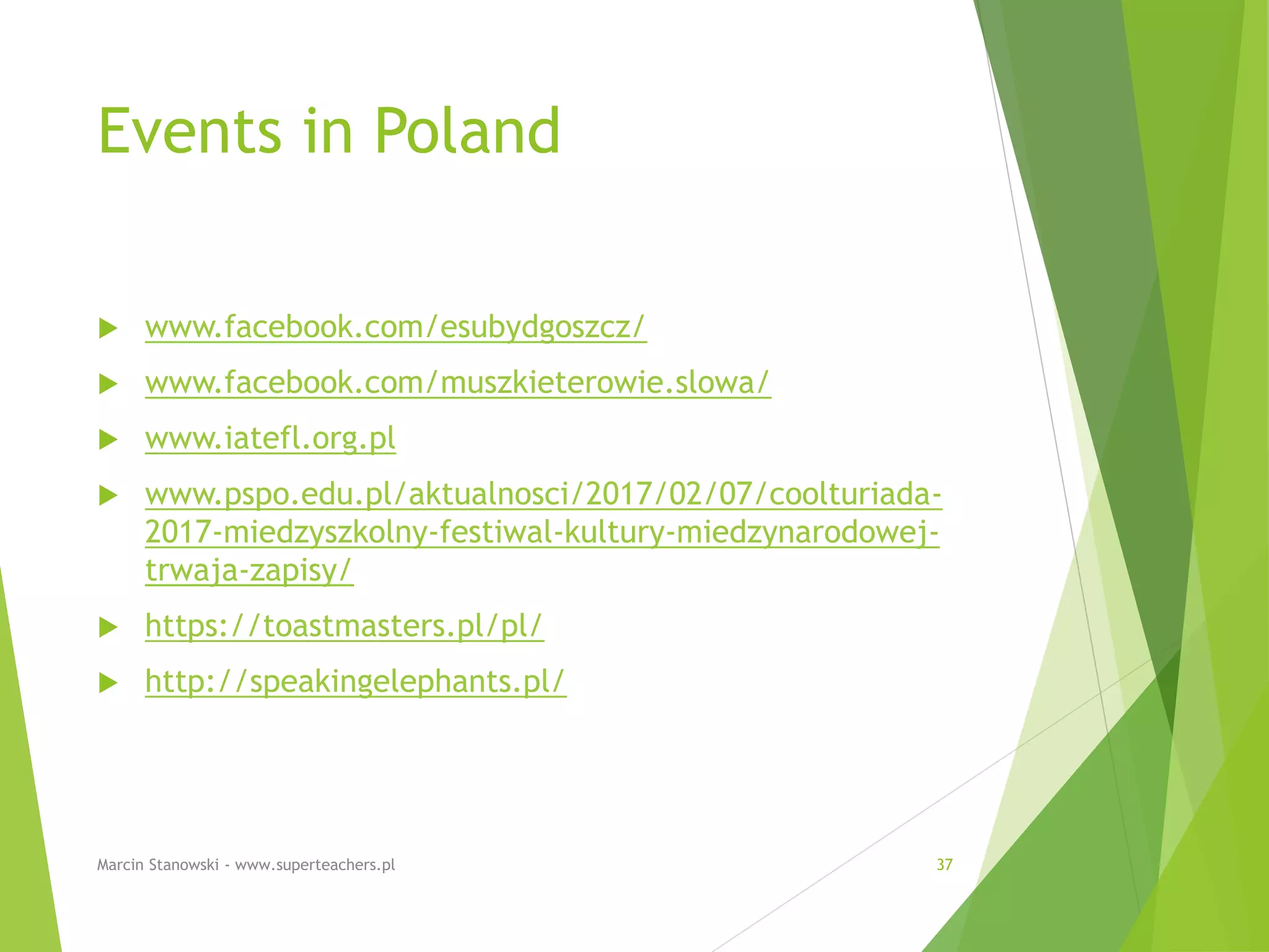Events in Poland
 www.facebook.com/esubydgoszcz/
 www.facebook.com/muszkieterowie.slowa/
 www.iatefl.org.pl
 www.pspo.edu.pl/aktualnosci/2017/02/07/coolturiada-
2017-miedzyszkolny-festiwal-kultury-miedzynarodowej-
trwaja-zapisy/
 https://toastmasters.pl/pl/
 http://speakingelephants.pl/
Marcin Stanowski - www.superteachers.pl 37
 