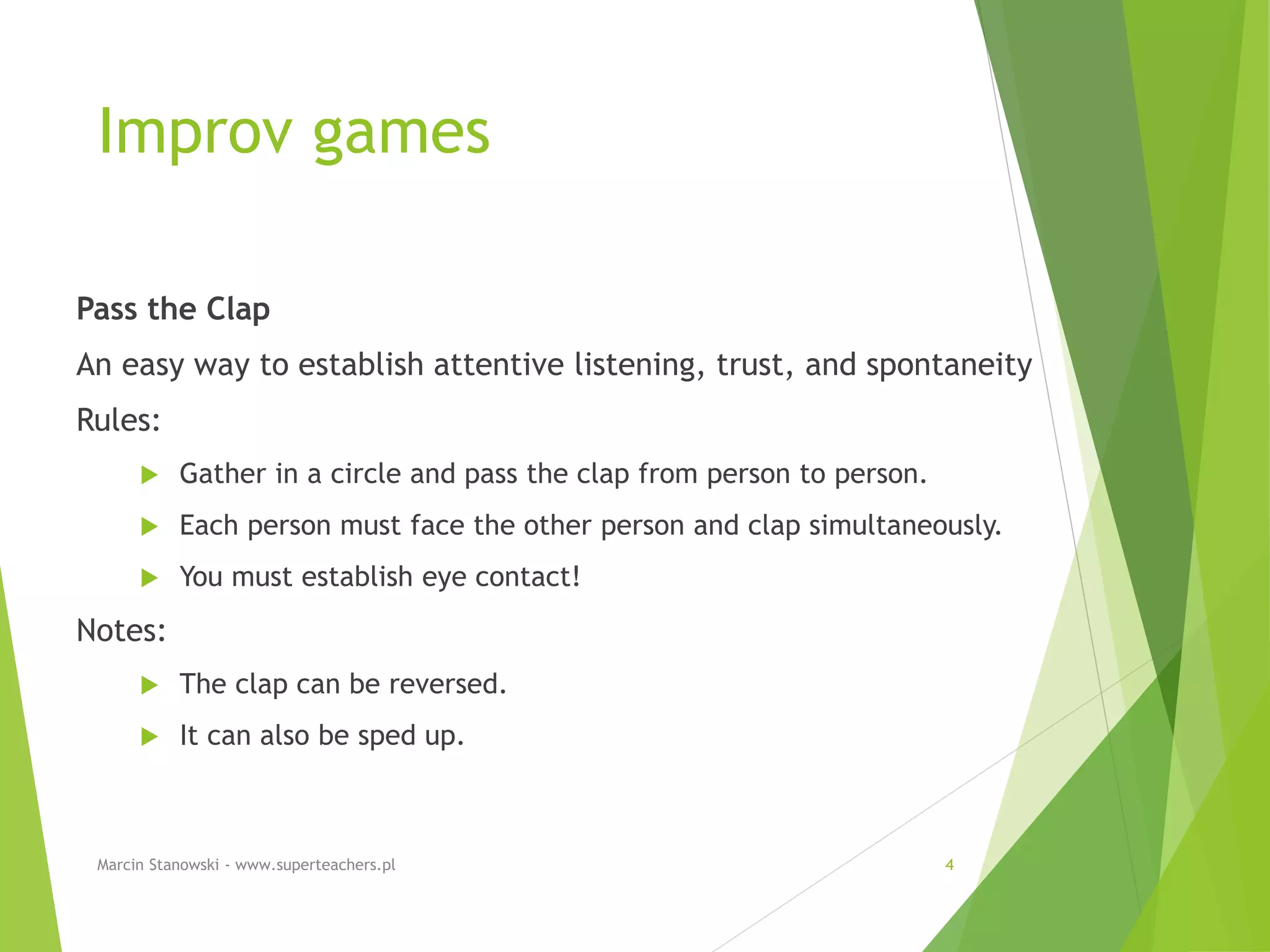 Improv games
Pass the Clap
An easy way to establish attentive listening, trust, and spontaneity
Rules:
 Gather in a circle and pass the clap from person to person.
 Each person must face the other person and clap simultaneously.
 You must establish eye contact!
Notes:
 The clap can be reversed.
 It can also be sped up.
Marcin Stanowski - www.superteachers.pl 4
 