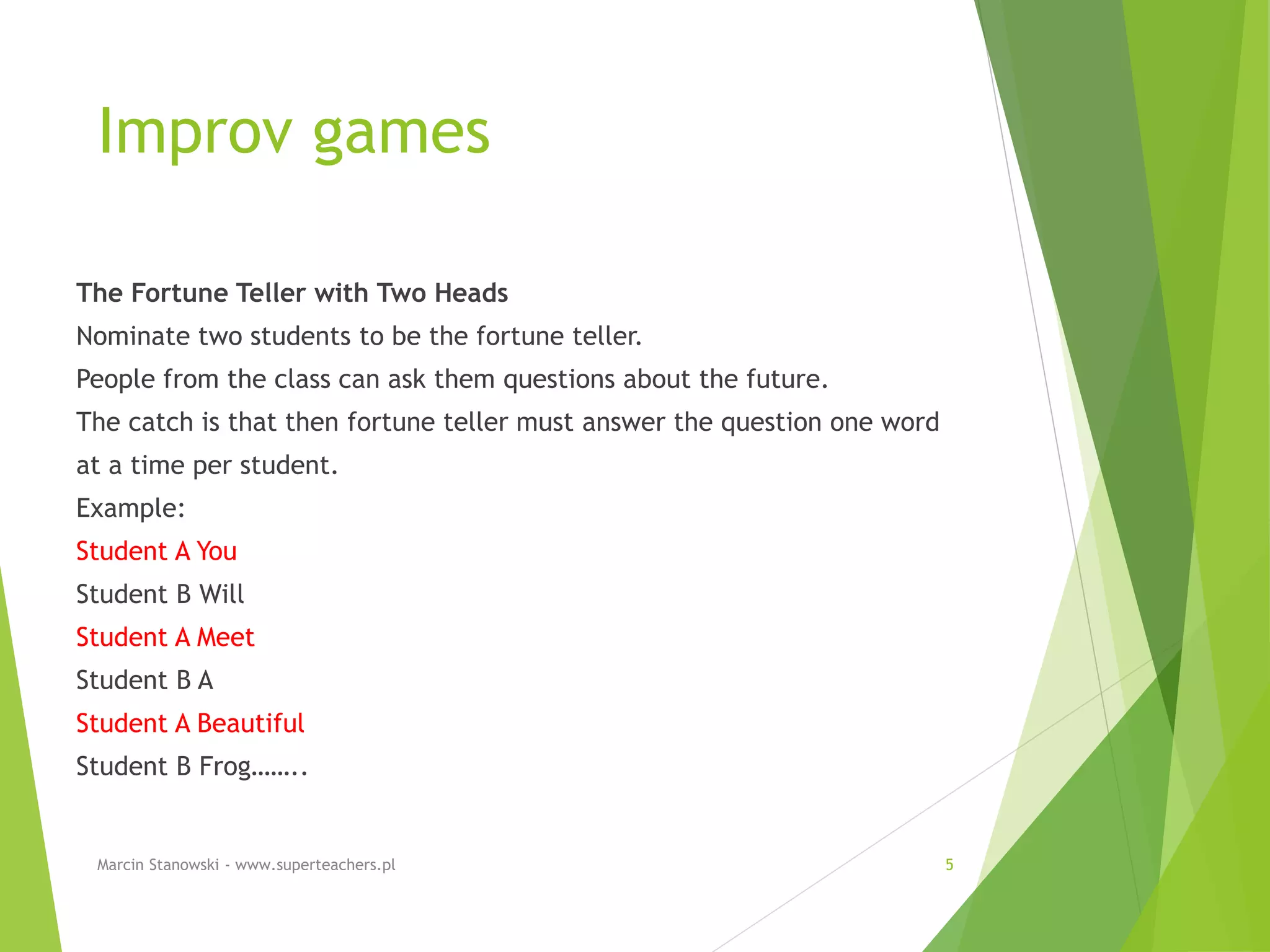 Improv games
The Fortune Teller with Two Heads
Nominate two students to be the fortune teller.
People from the class can ask them questions about the future.
The catch is that then fortune teller must answer the question one word
at a time per student.
Example:
Student A You
Student B Will
Student A Meet
Student B A
Student A Beautiful
Student B Frog……..
Marcin Stanowski - www.superteachers.pl 5
 
