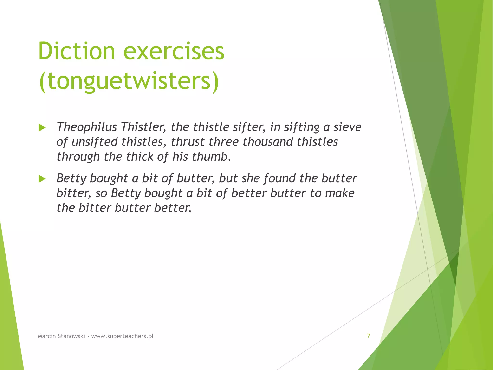 Diction exercises
(tonguetwisters)
 Theophilus Thistler, the thistle sifter, in sifting a sieve
of unsifted thistles, thrust three thousand thistles
through the thick of his thumb.
 Betty bought a bit of butter, but she found the butter
bitter, so Betty bought a bit of better butter to make
the bitter butter better.
Marcin Stanowski - www.superteachers.pl 7
 