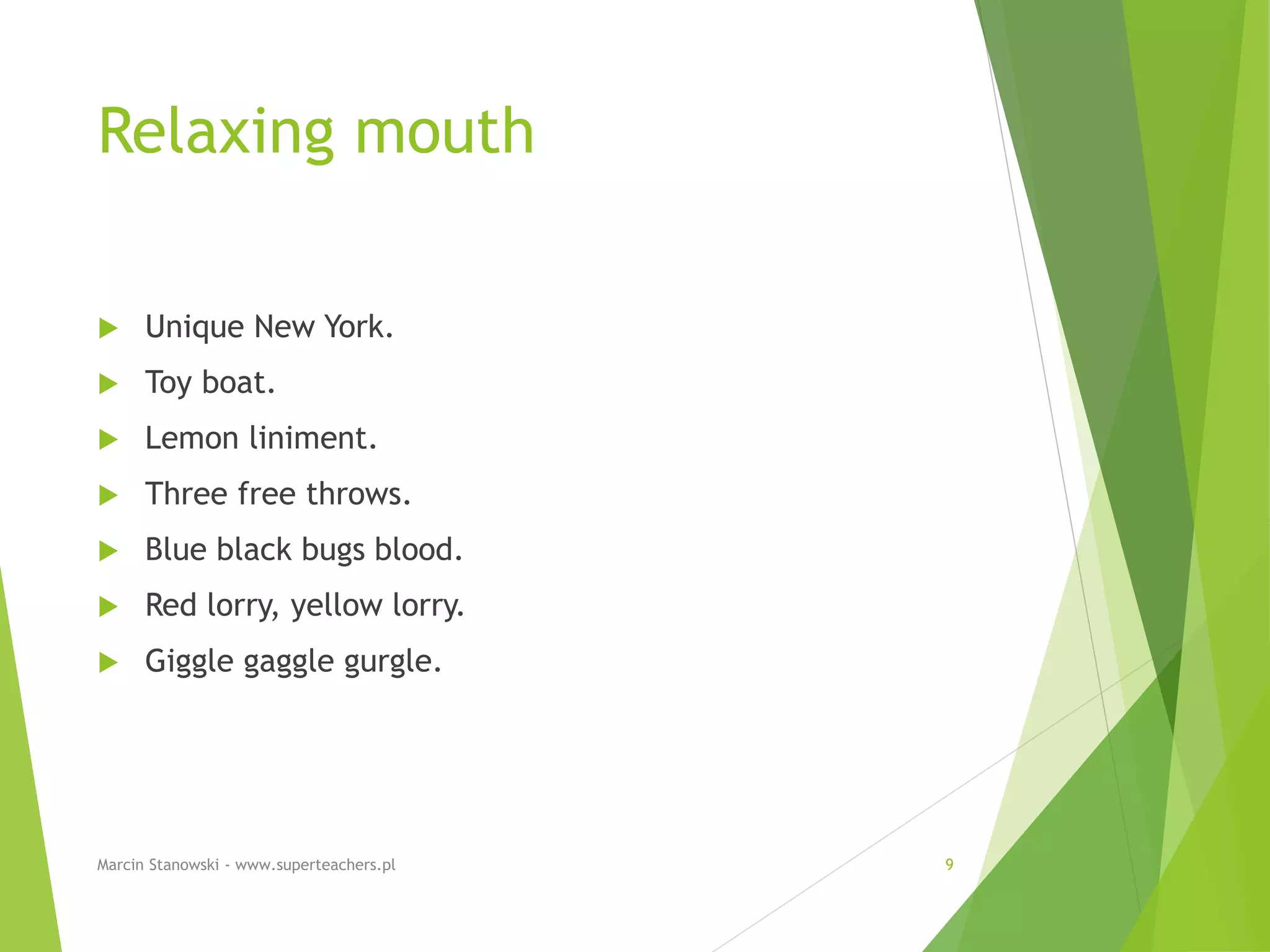 Relaxing mouth
 Unique New York.
 Toy boat.
 Lemon liniment.
 Three free throws.
 Blue black bugs blood.
 Red lorry, yellow lorry.
 Giggle gaggle gurgle.
Marcin Stanowski - www.superteachers.pl 9
 