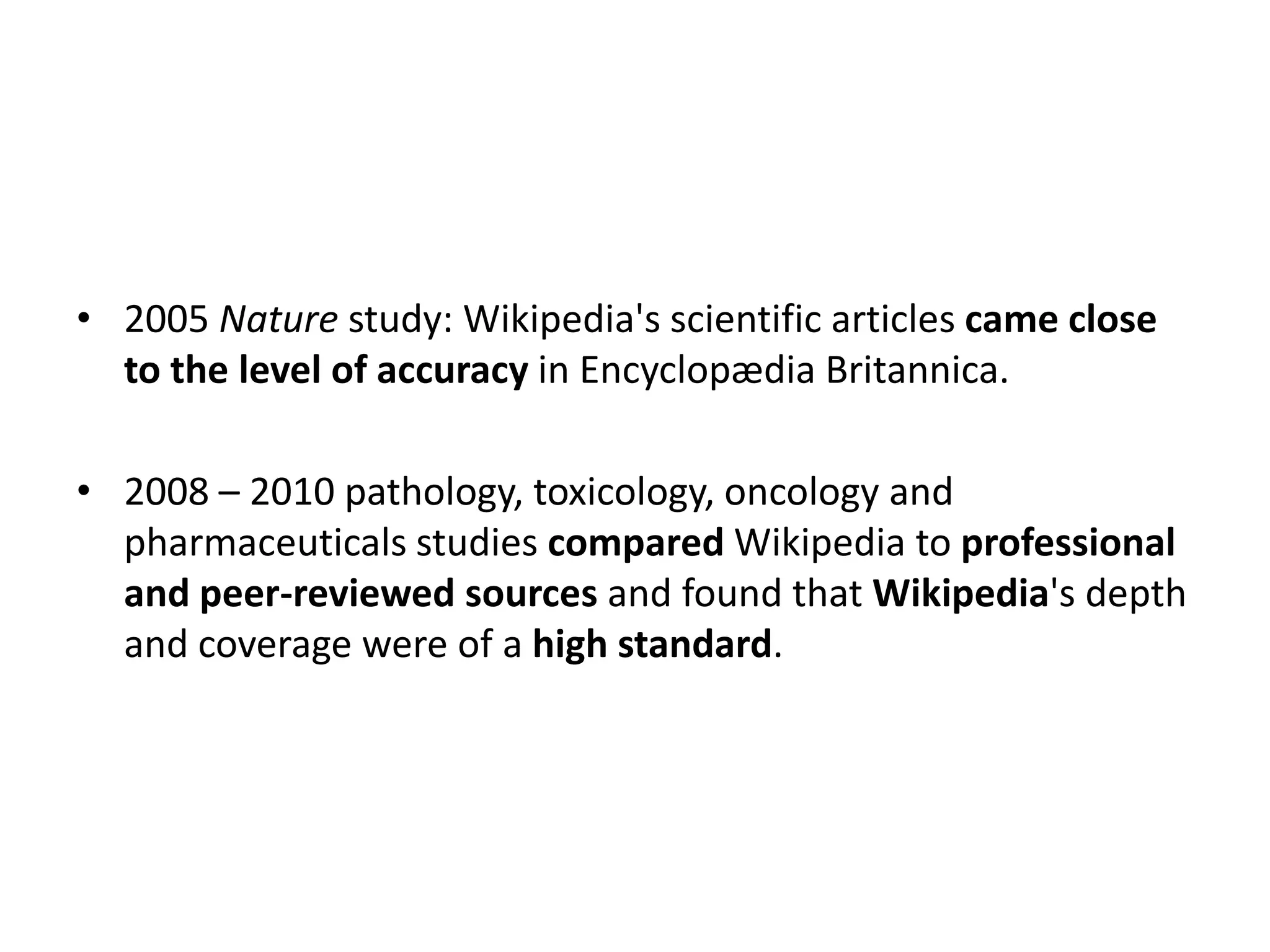 • 2005 Nature study: Wikipedia's scientific articles came close
  to the level of accuracy in Encyclopædia Britannica.

• 2008 – 2010 pathology, toxicology, oncology and
  pharmaceuticals studies compared Wikipedia to professional
  and peer-reviewed sources and found that Wikipedia's depth
  and coverage were of a high standard.
 