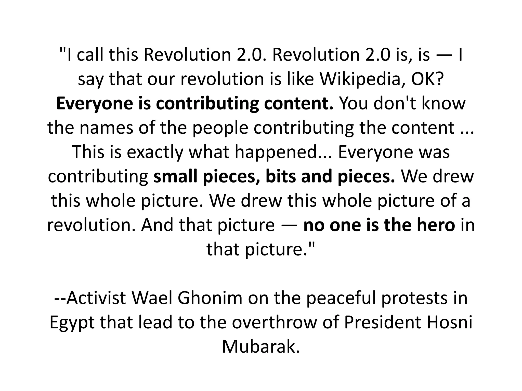 "I call this Revolution 2.0. Revolution 2.0 is, is — I
     say that our revolution is like Wikipedia, OK?
  Everyone is contributing content. You don't know
the names of the people contributing the content ...
    This is exactly what happened... Everyone was
contributing small pieces, bits and pieces. We drew
 this whole picture. We drew this whole picture of a
revolution. And that picture — no one is the hero in
                      that picture."

--Activist Wael Ghonim on the peaceful protests in
Egypt that lead to the overthrow of President Hosni
                     Mubarak.
 