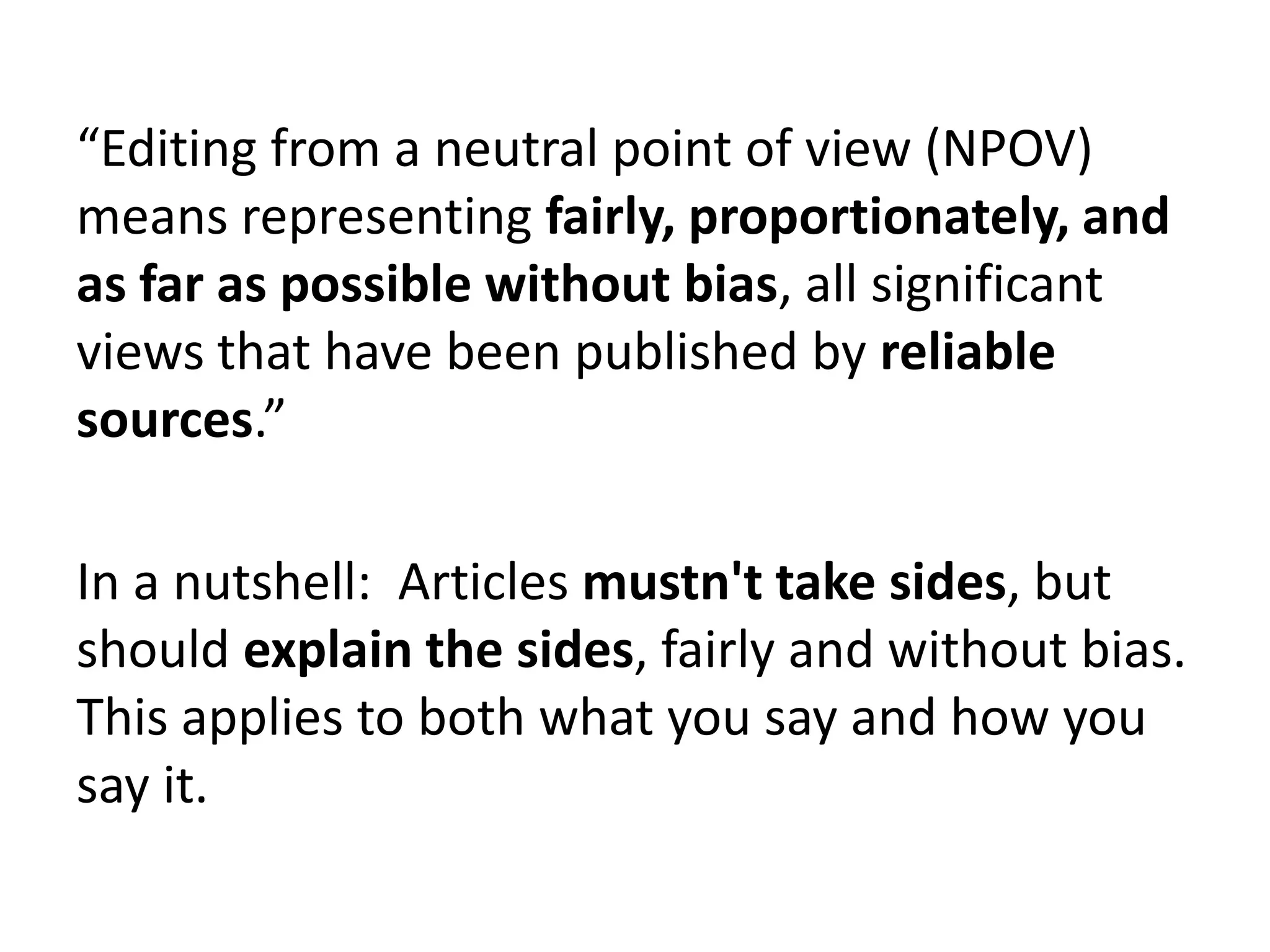 “Editing from a neutral point of view (NPOV)
means representing fairly, proportionately, and
as far as possible without bias, all significant
views that have been published by reliable
sources.”

In a nutshell: Articles mustn't take sides, but
should explain the sides, fairly and without bias.
This applies to both what you say and how you
say it.
 