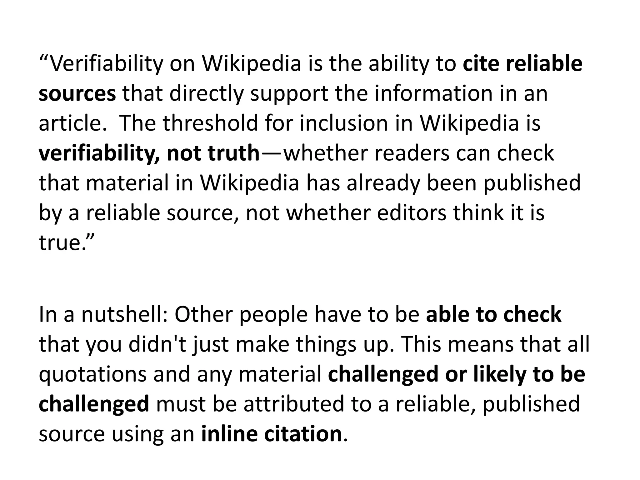 “Verifiability on Wikipedia is the ability to cite reliable
sources that directly support the information in an
article. The threshold for inclusion in Wikipedia is
verifiability, not truth—whether readers can check
that material in Wikipedia has already been published
by a reliable source, not whether editors think it is
true.”

In a nutshell: Other people have to be able to check
that you didn't just make things up. This means that all
quotations and any material challenged or likely to be
challenged must be attributed to a reliable, published
source using an inline citation.
 