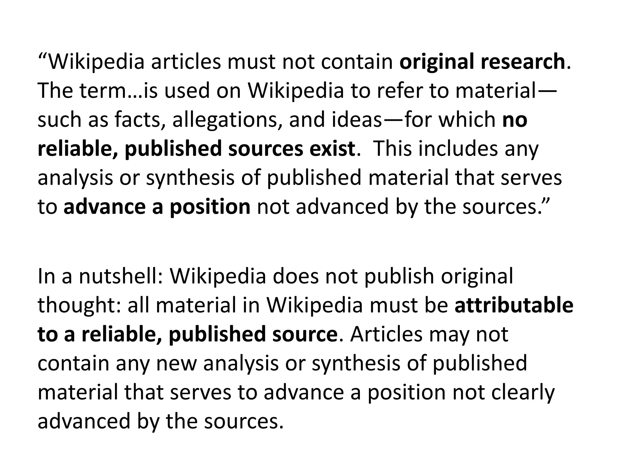 “Wikipedia articles must not contain original research.
The term…is used on Wikipedia to refer to material—
such as facts, allegations, and ideas—for which no
reliable, published sources exist. This includes any
analysis or synthesis of published material that serves
to advance a position not advanced by the sources.”

In a nutshell: Wikipedia does not publish original
thought: all material in Wikipedia must be attributable
to a reliable, published source. Articles may not
contain any new analysis or synthesis of published
material that serves to advance a position not clearly
advanced by the sources.
 