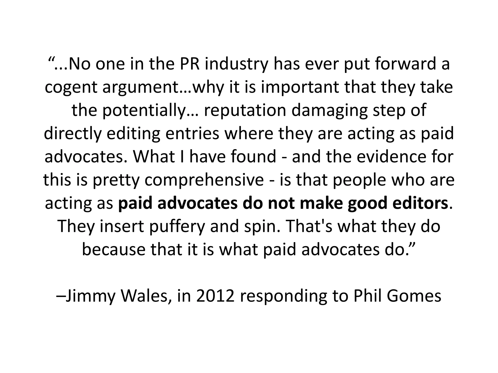 “...No one in the PR industry has ever put forward a
cogent argument…why it is important that they take
     the potentially… reputation damaging step of
directly editing entries where they are acting as paid
advocates. What I have found - and the evidence for
this is pretty comprehensive - is that people who are
acting as paid advocates do not make good editors.
   They insert puffery and spin. That's what they do
      because that it is what paid advocates do.”

 –Jimmy Wales, in 2012 responding to Phil Gomes
 