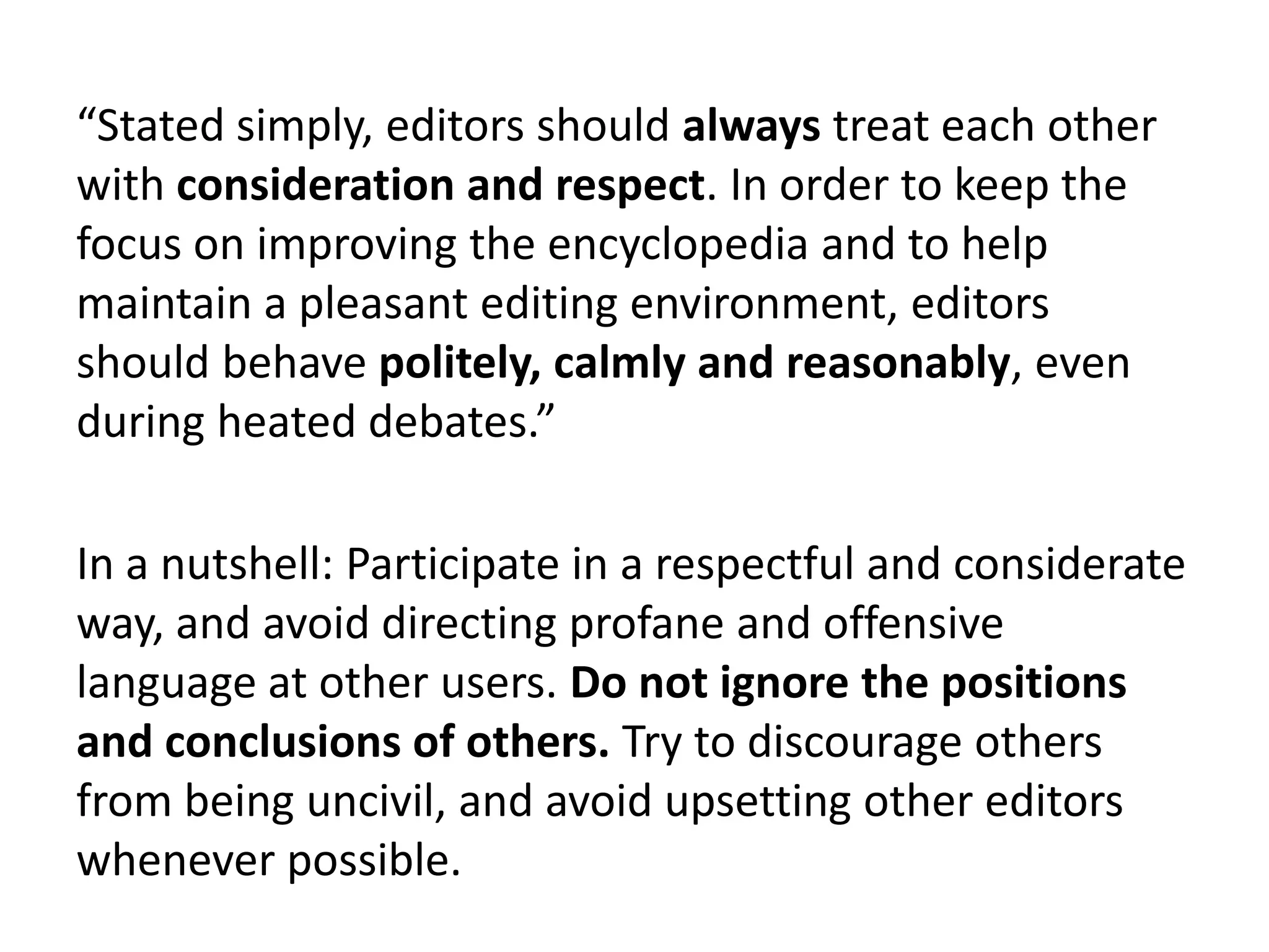 “Stated simply, editors should always treat each other
with consideration and respect. In order to keep the
focus on improving the encyclopedia and to help
maintain a pleasant editing environment, editors
should behave politely, calmly and reasonably, even
during heated debates.”

In a nutshell: Participate in a respectful and considerate
way, and avoid directing profane and offensive
language at other users. Do not ignore the positions
and conclusions of others. Try to discourage others
from being uncivil, and avoid upsetting other editors
whenever possible.
 