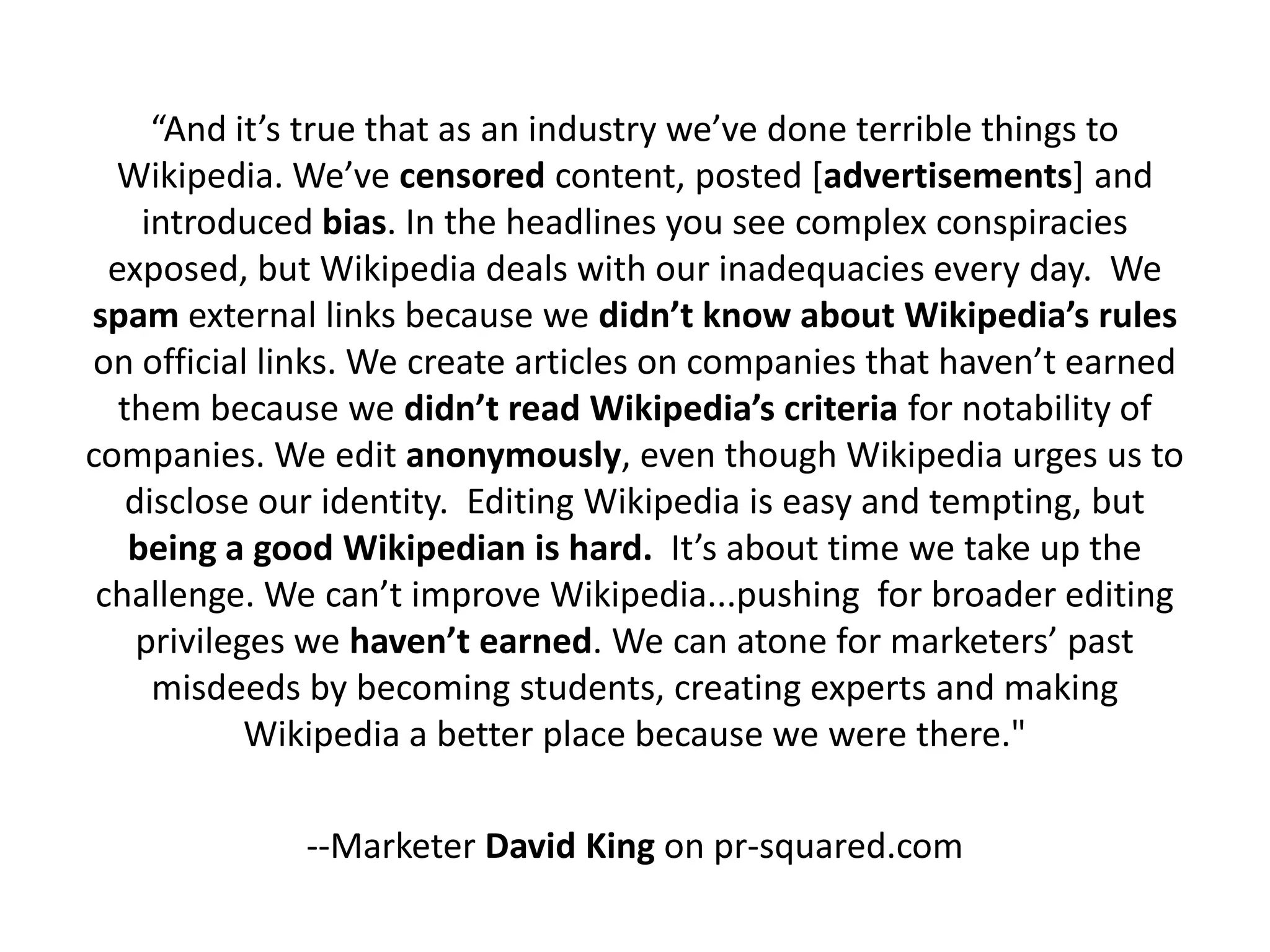“And it’s true that as an industry we’ve done terrible things to
  Wikipedia. We’ve censored content, posted [advertisements] and
     introduced bias. In the headlines you see complex conspiracies
  exposed, but Wikipedia deals with our inadequacies every day. We
spam external links because we didn’t know about Wikipedia’s rules
on official links. We create articles on companies that haven’t earned
   them because we didn’t read Wikipedia’s criteria for notability of
companies. We edit anonymously, even though Wikipedia urges us to
    disclose our identity. Editing Wikipedia is easy and tempting, but
    being a good Wikipedian is hard. It’s about time we take up the
 challenge. We can’t improve Wikipedia...pushing for broader editing
     privileges we haven’t earned. We can atone for marketers’ past
      misdeeds by becoming students, creating experts and making
             Wikipedia a better place because we were there."

              --Marketer David King on pr-squared.com
 
