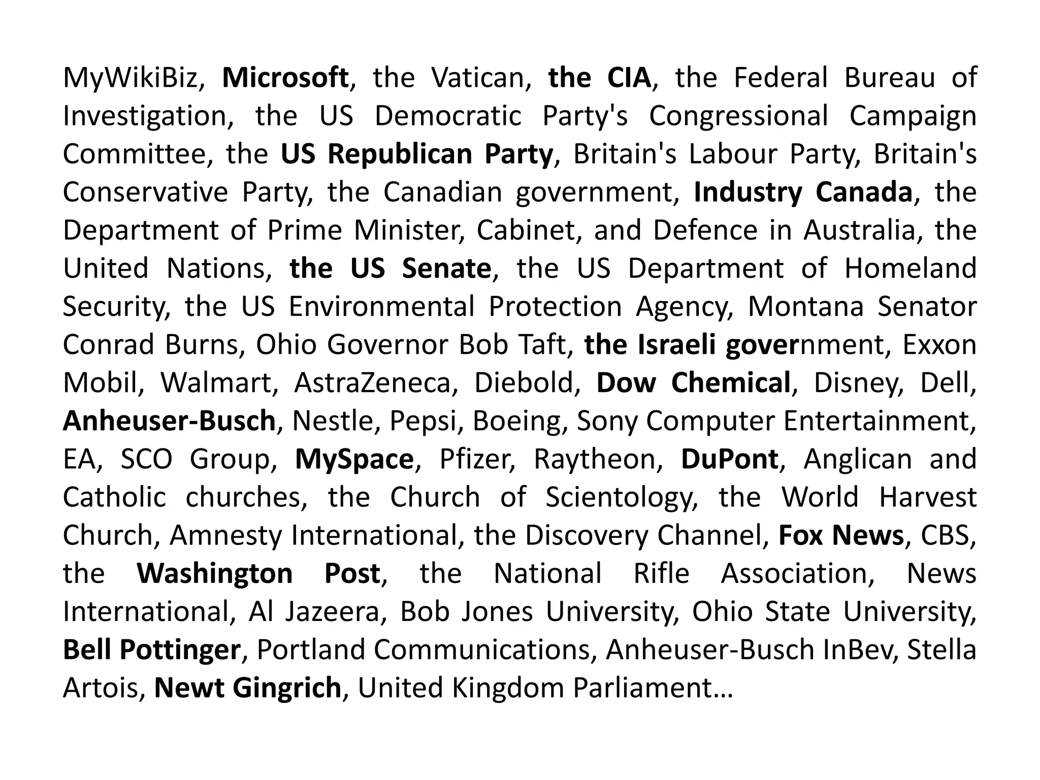 MyWikiBiz, Microsoft, the Vatican, the CIA, the Federal Bureau of
Investigation, the US Democratic Party's Congressional Campaign
Committee, the US Republican Party, Britain's Labour Party, Britain's
Conservative Party, the Canadian government, Industry Canada, the
Department of Prime Minister, Cabinet, and Defence in Australia, the
United Nations, the US Senate, the US Department of Homeland
Security, the US Environmental Protection Agency, Montana Senator
Conrad Burns, Ohio Governor Bob Taft, the Israeli government, Exxon
Mobil, Walmart, AstraZeneca, Diebold, Dow Chemical, Disney, Dell,
Anheuser-Busch, Nestle, Pepsi, Boeing, Sony Computer Entertainment,
EA, SCO Group, MySpace, Pfizer, Raytheon, DuPont, Anglican and
Catholic churches, the Church of Scientology, the World Harvest
Church, Amnesty International, the Discovery Channel, Fox News, CBS,
the Washington Post, the National Rifle Association, News
International, Al Jazeera, Bob Jones University, Ohio State University,
Bell Pottinger, Portland Communications, Anheuser-Busch InBev, Stella
Artois, Newt Gingrich, United Kingdom Parliament…
 