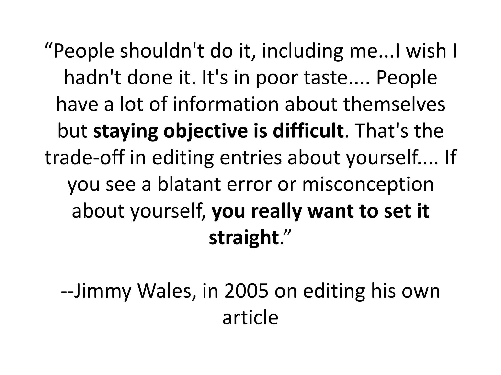“People shouldn't do it, including me...I wish I
   hadn't done it. It's in poor taste.... People
 have a lot of information about themselves
  but staying objective is difficult. That's the
trade-off in editing entries about yourself.... If
   you see a blatant error or misconception
    about yourself, you really want to set it
                    straight.”

  --Jimmy Wales, in 2005 on editing his own
                    article
 