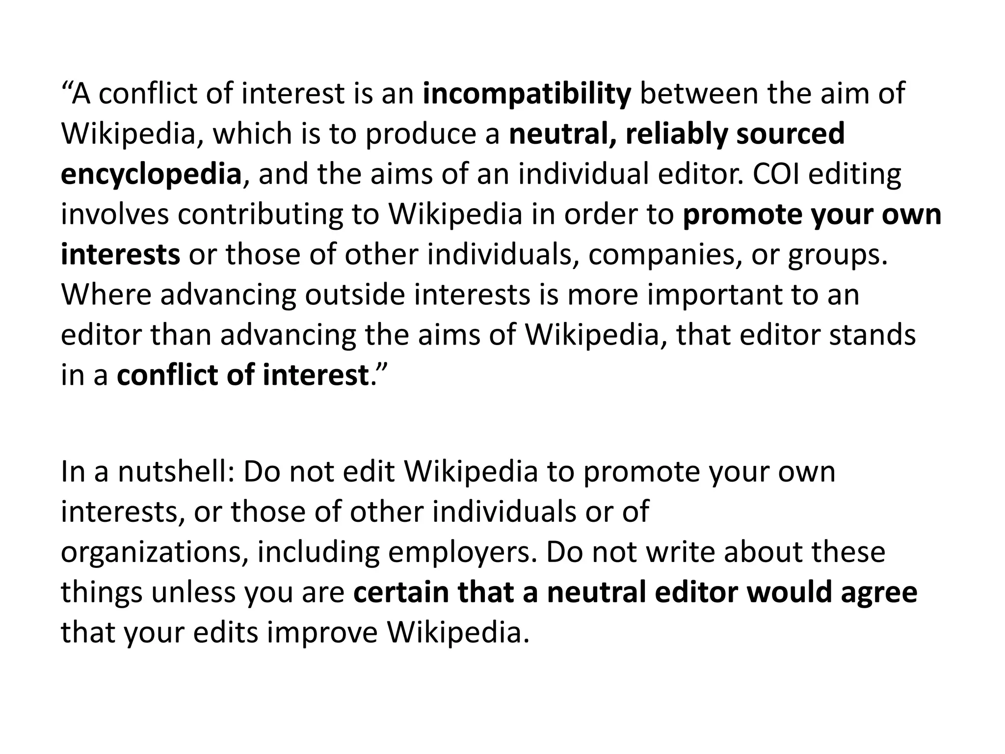“A conflict of interest is an incompatibility between the aim of
Wikipedia, which is to produce a neutral, reliably sourced
encyclopedia, and the aims of an individual editor. COI editing
involves contributing to Wikipedia in order to promote your own
interests or those of other individuals, companies, or groups.
Where advancing outside interests is more important to an
editor than advancing the aims of Wikipedia, that editor stands
in a conflict of interest.”

In a nutshell: Do not edit Wikipedia to promote your own
interests, or those of other individuals or of
organizations, including employers. Do not write about these
things unless you are certain that a neutral editor would agree
that your edits improve Wikipedia.
 