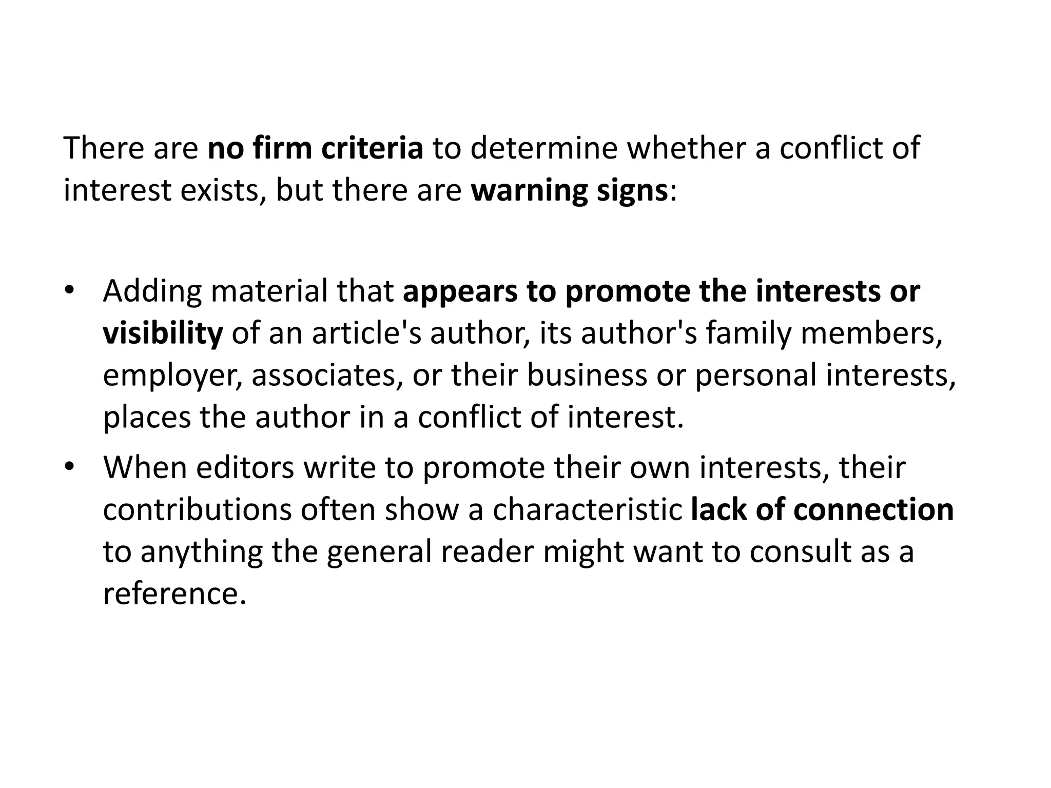 There are no firm criteria to determine whether a conflict of
interest exists, but there are warning signs:

• Adding material that appears to promote the interests or
  visibility of an article's author, its author's family members,
  employer, associates, or their business or personal interests,
  places the author in a conflict of interest.
• When editors write to promote their own interests, their
  contributions often show a characteristic lack of connection
  to anything the general reader might want to consult as a
  reference.
 