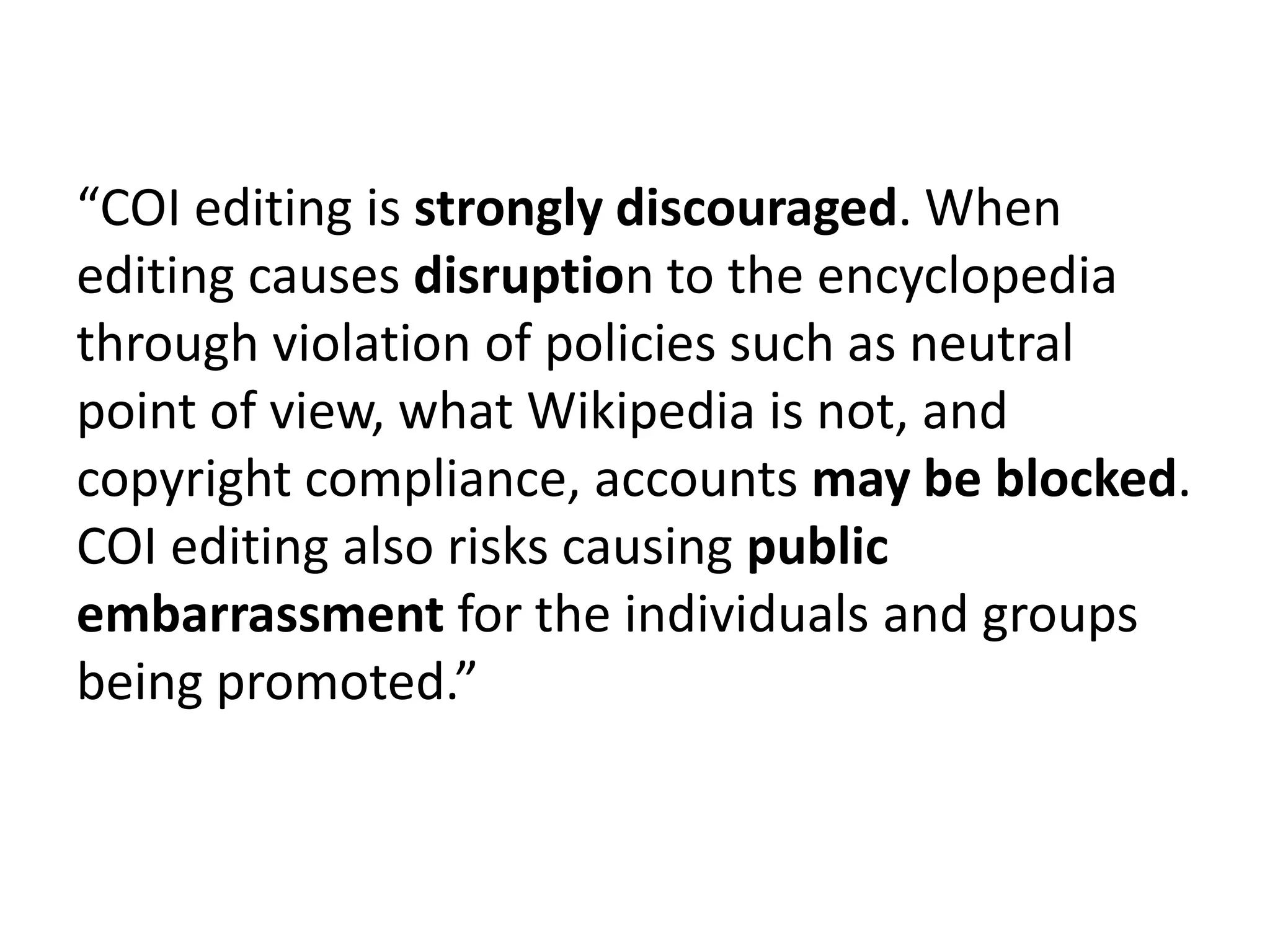 “COI editing is strongly discouraged. When
editing causes disruption to the encyclopedia
through violation of policies such as neutral
point of view, what Wikipedia is not, and
copyright compliance, accounts may be blocked.
COI editing also risks causing public
embarrassment for the individuals and groups
being promoted.”
 