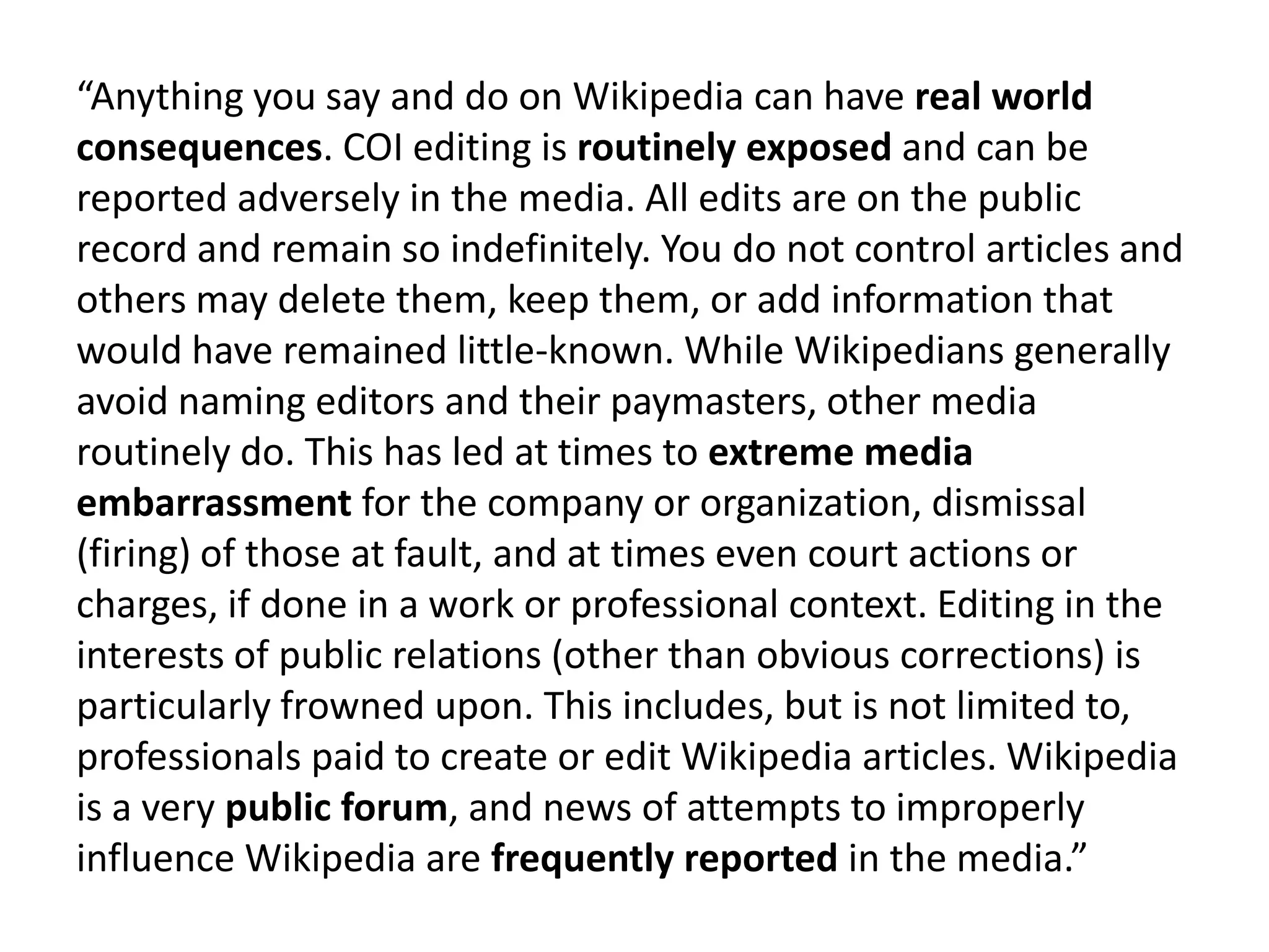 “Anything you say and do on Wikipedia can have real world
consequences. COI editing is routinely exposed and can be
reported adversely in the media. All edits are on the public
record and remain so indefinitely. You do not control articles and
others may delete them, keep them, or add information that
would have remained little-known. While Wikipedians generally
avoid naming editors and their paymasters, other media
routinely do. This has led at times to extreme media
embarrassment for the company or organization, dismissal
(firing) of those at fault, and at times even court actions or
charges, if done in a work or professional context. Editing in the
interests of public relations (other than obvious corrections) is
particularly frowned upon. This includes, but is not limited to,
professionals paid to create or edit Wikipedia articles. Wikipedia
is a very public forum, and news of attempts to improperly
influence Wikipedia are frequently reported in the media.”
 