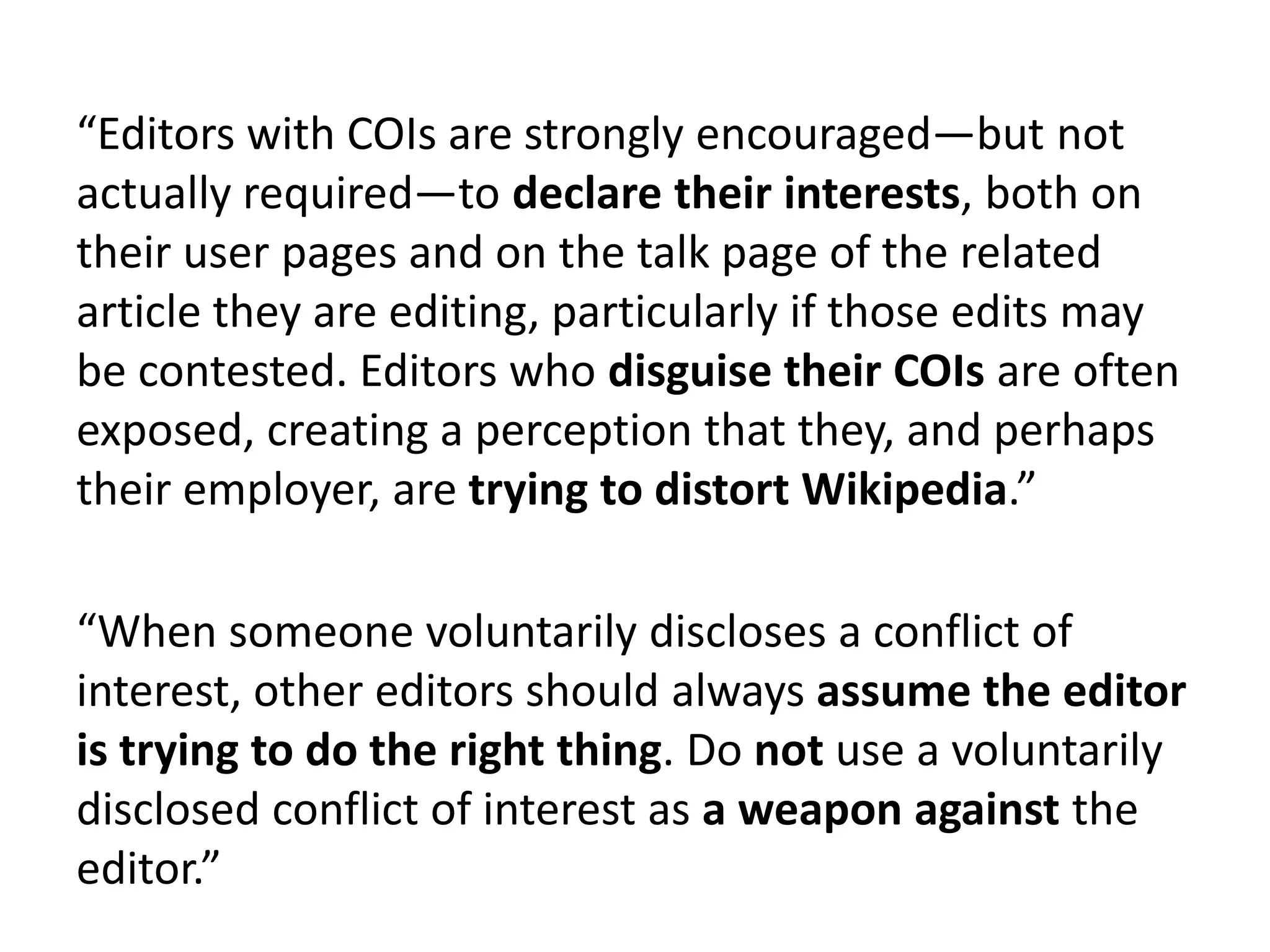 “Editors with COIs are strongly encouraged—but not
actually required—to declare their interests, both on
their user pages and on the talk page of the related
article they are editing, particularly if those edits may
be contested. Editors who disguise their COIs are often
exposed, creating a perception that they, and perhaps
their employer, are trying to distort Wikipedia.”

“When someone voluntarily discloses a conflict of
interest, other editors should always assume the editor
is trying to do the right thing. Do not use a voluntarily
disclosed conflict of interest as a weapon against the
editor.”
 