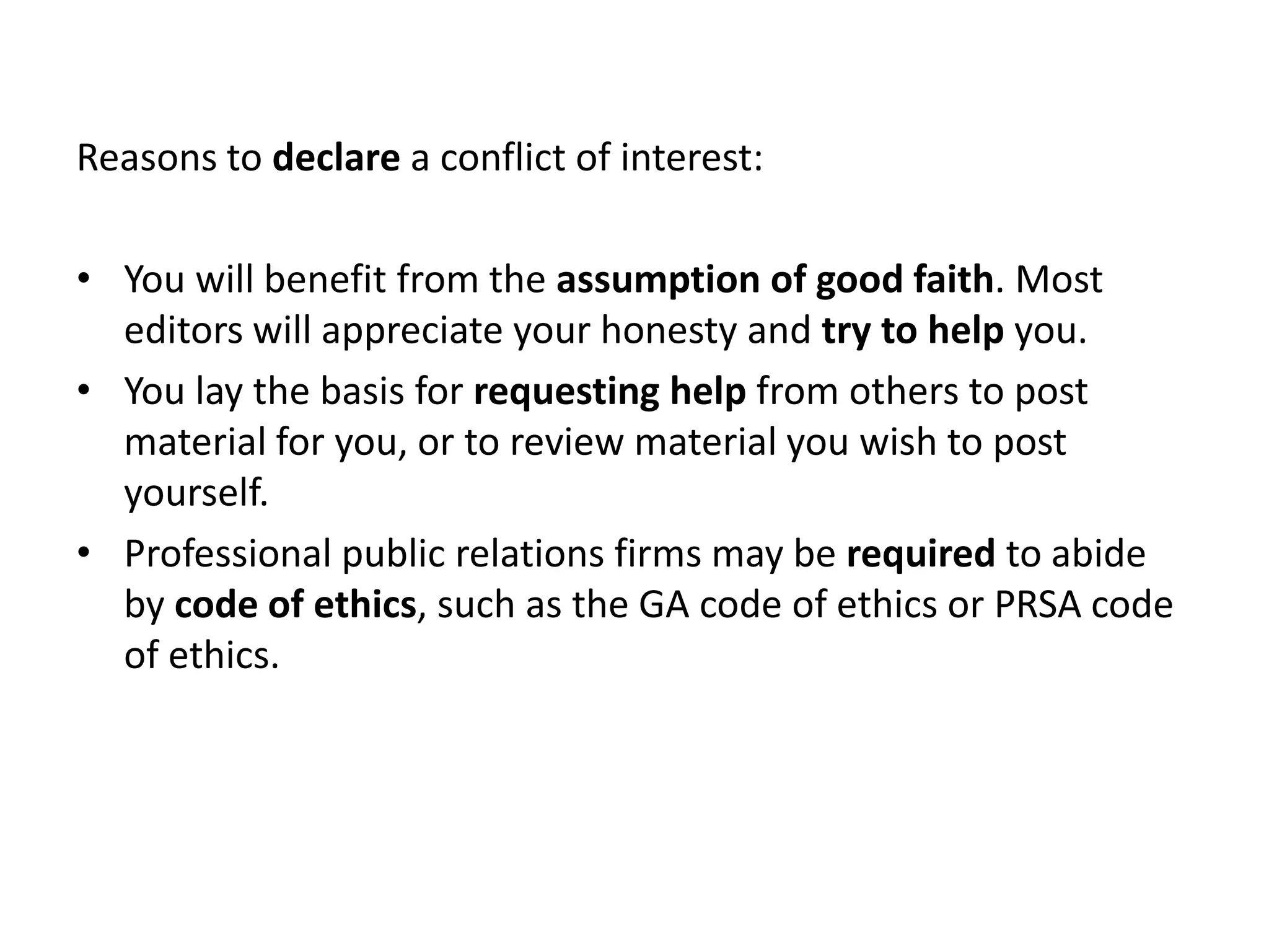 Reasons to declare a conflict of interest:

• You will benefit from the assumption of good faith. Most
  editors will appreciate your honesty and try to help you.
• You lay the basis for requesting help from others to post
  material for you, or to review material you wish to post
  yourself.
• Professional public relations firms may be required to abide
  by code of ethics, such as the GA code of ethics or PRSA code
  of ethics.
 