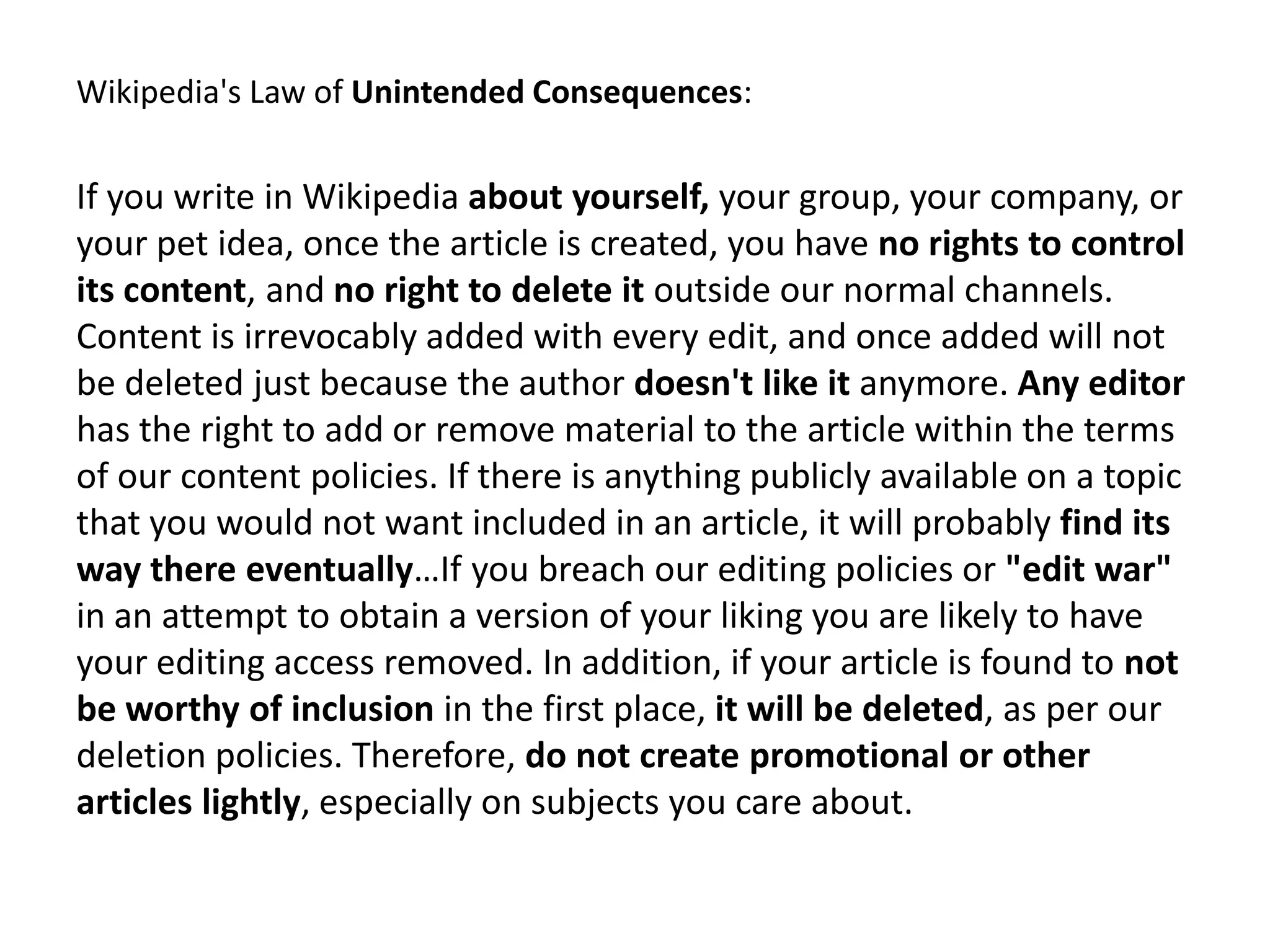 Wikipedia's Law of Unintended Consequences:

If you write in Wikipedia about yourself, your group, your company, or
your pet idea, once the article is created, you have no rights to control
its content, and no right to delete it outside our normal channels.
Content is irrevocably added with every edit, and once added will not
be deleted just because the author doesn't like it anymore. Any editor
has the right to add or remove material to the article within the terms
of our content policies. If there is anything publicly available on a topic
that you would not want included in an article, it will probably find its
way there eventually…If you breach our editing policies or "edit war"
in an attempt to obtain a version of your liking you are likely to have
your editing access removed. In addition, if your article is found to not
be worthy of inclusion in the first place, it will be deleted, as per our
deletion policies. Therefore, do not create promotional or other
articles lightly, especially on subjects you care about.
 