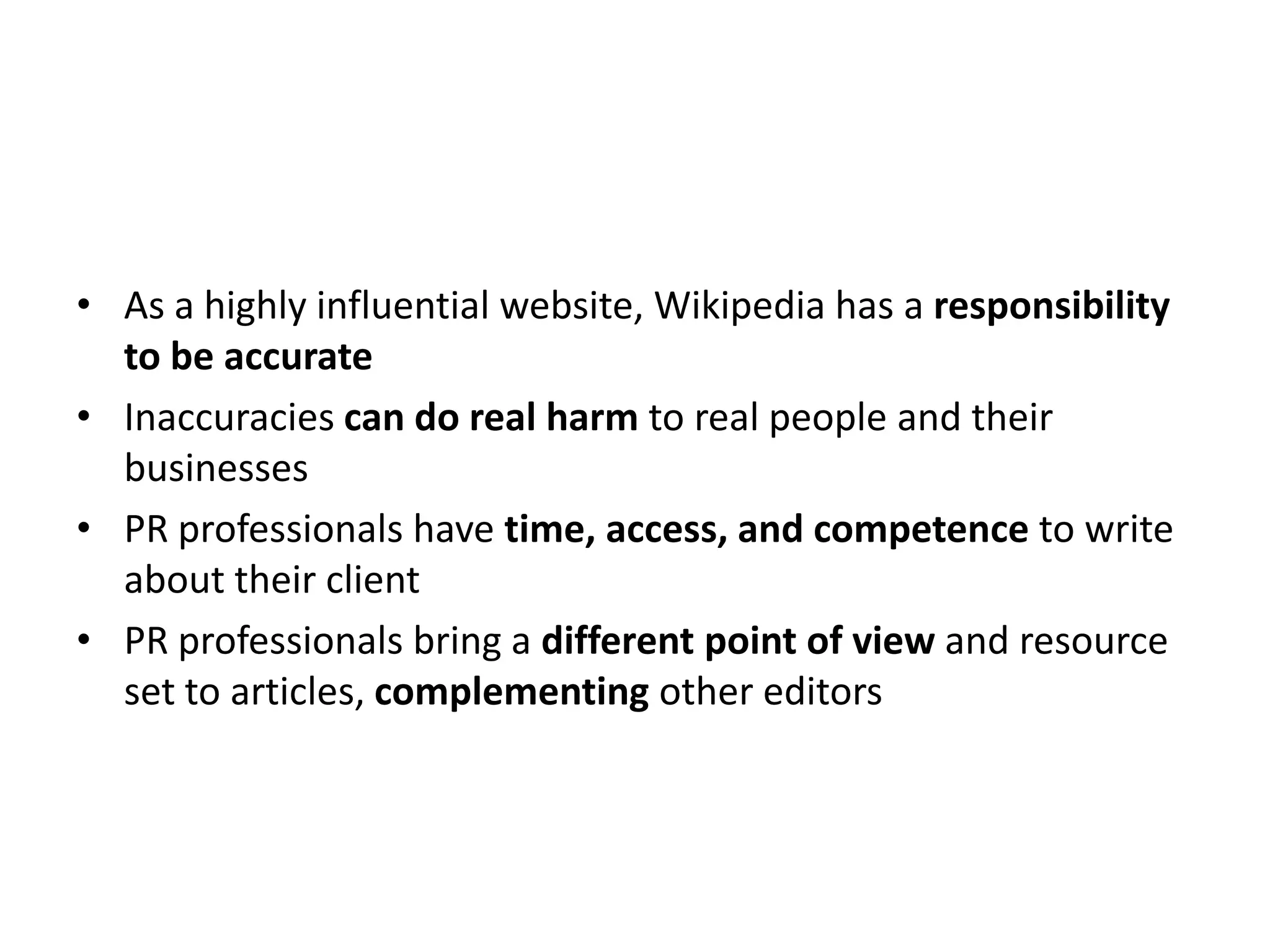 • As a highly influential website, Wikipedia has a responsibility
  to be accurate
• Inaccuracies can do real harm to real people and their
  businesses
• PR professionals have time, access, and competence to write
  about their client
• PR professionals bring a different point of view and resource
  set to articles, complementing other editors
 