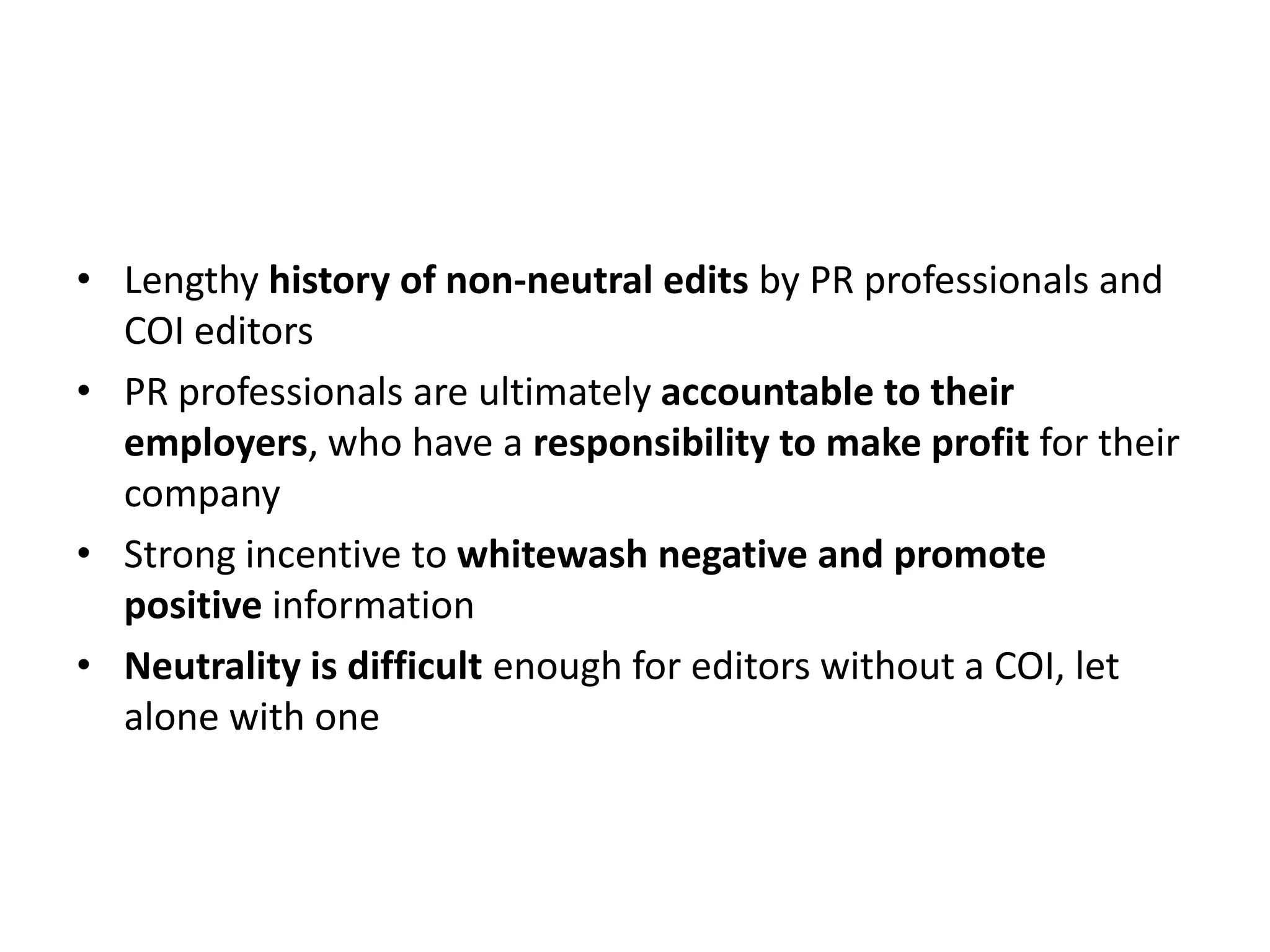 • Lengthy history of non-neutral edits by PR professionals and
  COI editors
• PR professionals are ultimately accountable to their
  employers, who have a responsibility to make profit for their
  company
• Strong incentive to whitewash negative and promote
  positive information
• Neutrality is difficult enough for editors without a COI, let
  alone with one
 