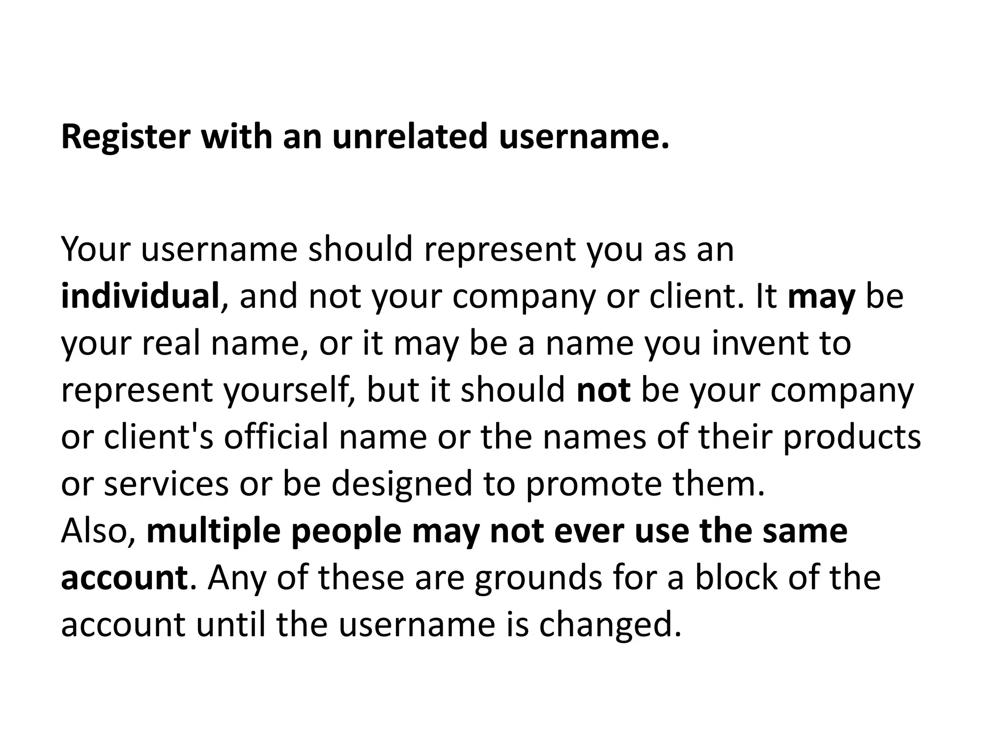 Register with an unrelated username.

Your username should represent you as an
individual, and not your company or client. It may be
your real name, or it may be a name you invent to
represent yourself, but it should not be your company
or client's official name or the names of their products
or services or be designed to promote them.
Also, multiple people may not ever use the same
account. Any of these are grounds for a block of the
account until the username is changed.
 