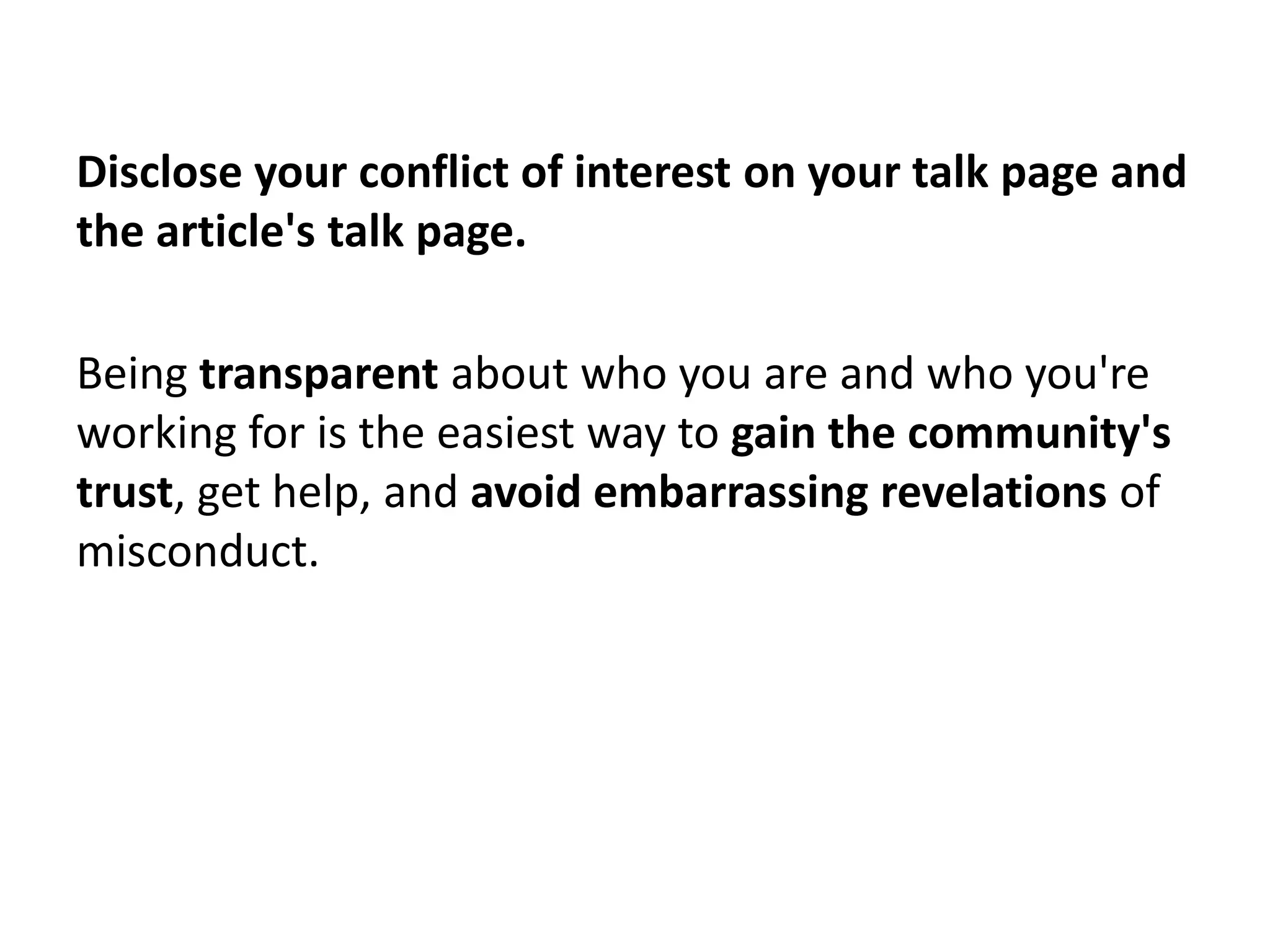 Disclose your conflict of interest on your talk page and
the article's talk page.

Being transparent about who you are and who you're
working for is the easiest way to gain the community's
trust, get help, and avoid embarrassing revelations of
misconduct.
 