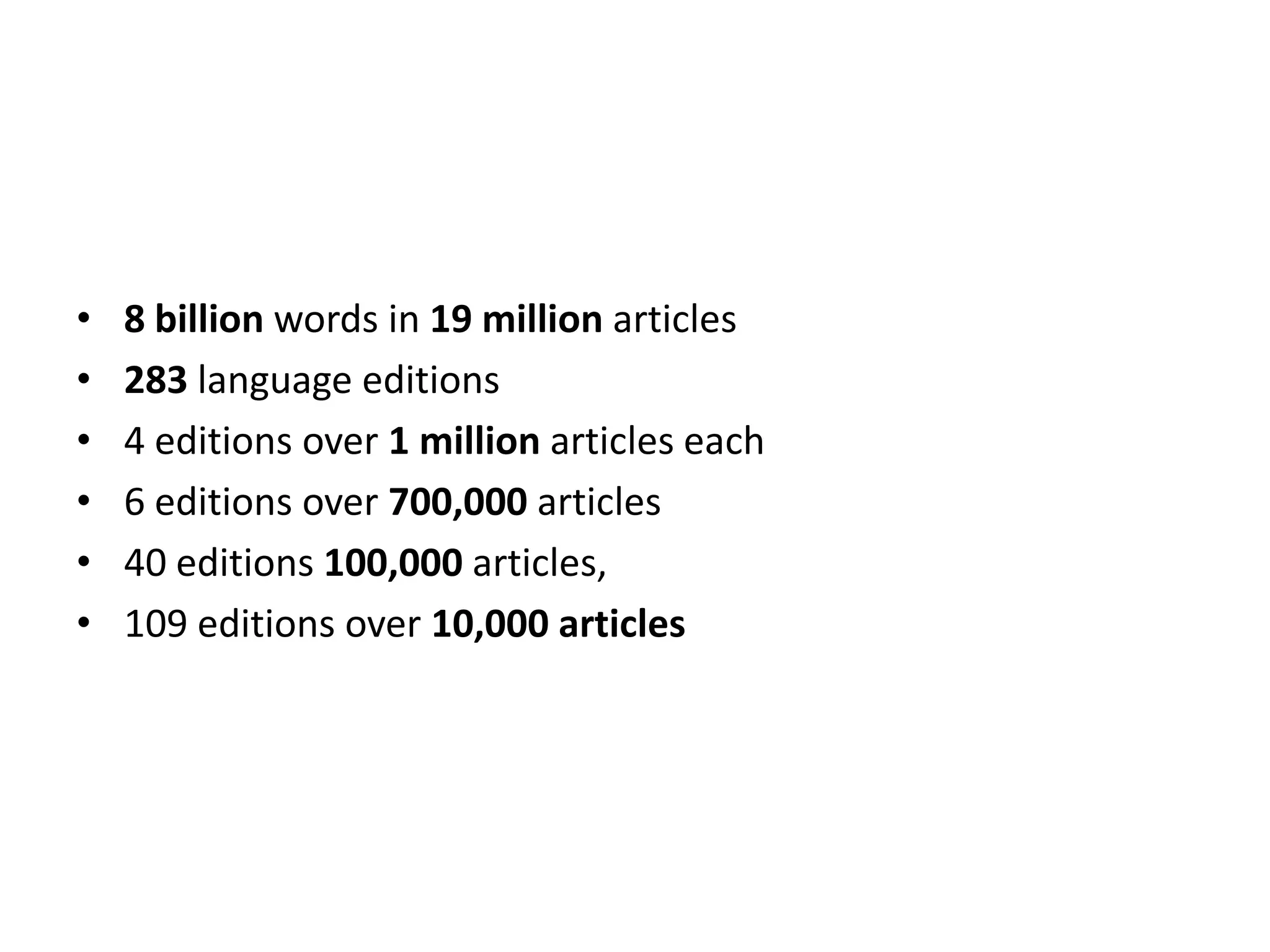 •   8 billion words in 19 million articles
•   283 language editions
•   4 editions over 1 million articles each
•   6 editions over 700,000 articles
•   40 editions 100,000 articles,
•   109 editions over 10,000 articles
 