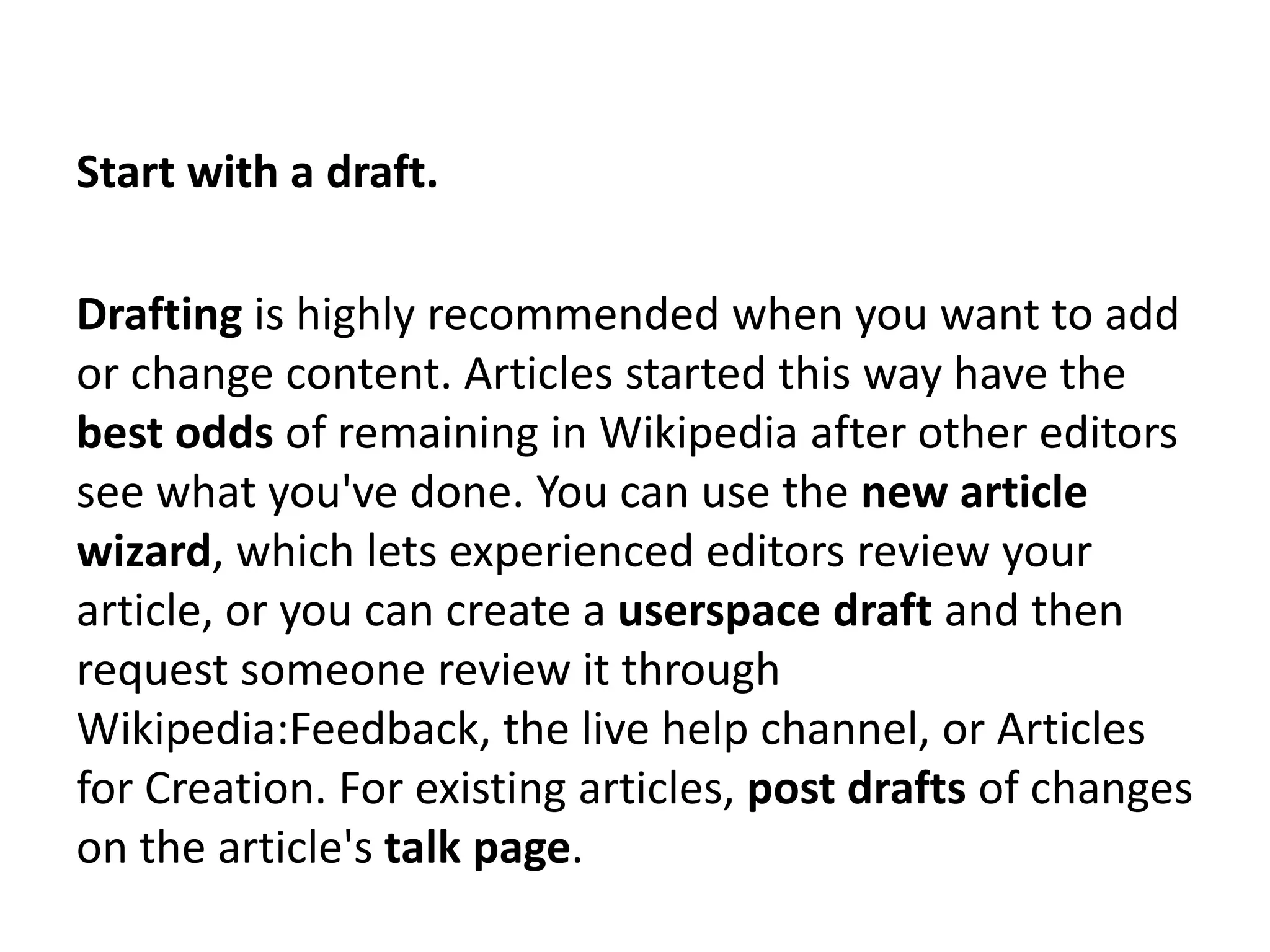 Start with a draft.

Drafting is highly recommended when you want to add
or change content. Articles started this way have the
best odds of remaining in Wikipedia after other editors
see what you've done. You can use the new article
wizard, which lets experienced editors review your
article, or you can create a userspace draft and then
request someone review it through
Wikipedia:Feedback, the live help channel, or Articles
for Creation. For existing articles, post drafts of changes
on the article's talk page.
 