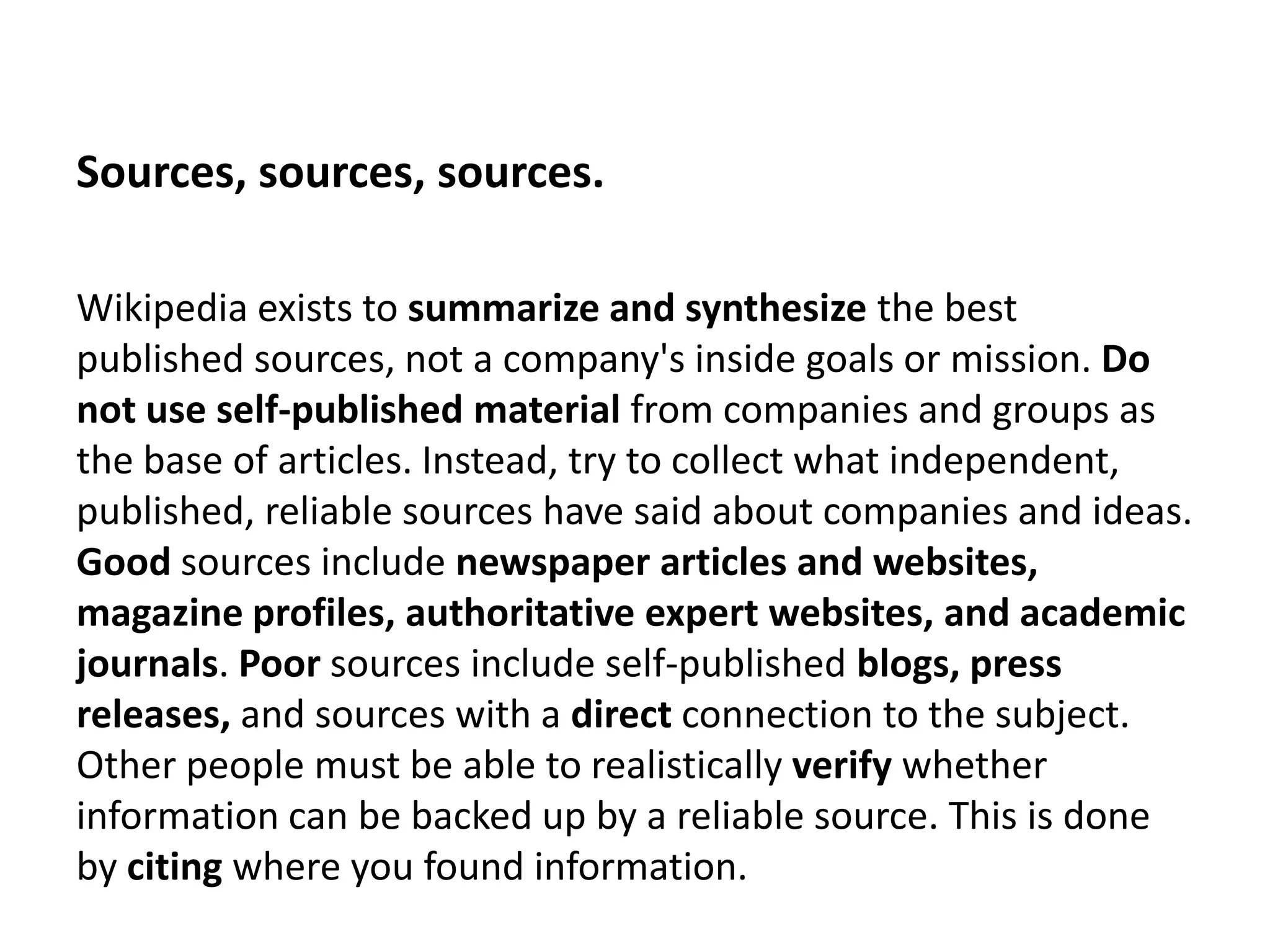 Sources, sources, sources.

Wikipedia exists to summarize and synthesize the best
published sources, not a company's inside goals or mission. Do
not use self-published material from companies and groups as
the base of articles. Instead, try to collect what independent,
published, reliable sources have said about companies and ideas.
Good sources include newspaper articles and websites,
magazine profiles, authoritative expert websites, and academic
journals. Poor sources include self-published blogs, press
releases, and sources with a direct connection to the subject.
Other people must be able to realistically verify whether
information can be backed up by a reliable source. This is done
by citing where you found information.
 