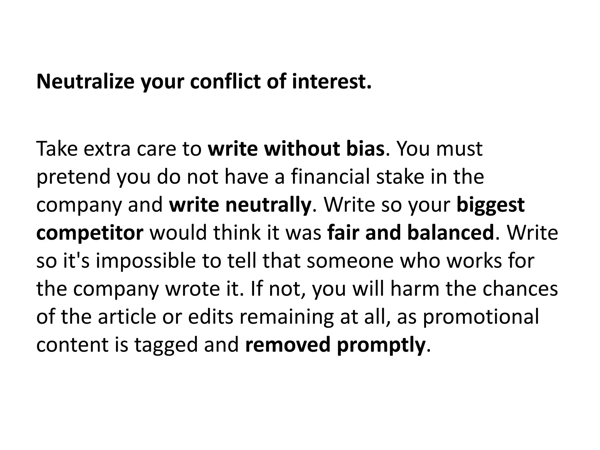 Neutralize your conflict of interest.

Take extra care to write without bias. You must
pretend you do not have a financial stake in the
company and write neutrally. Write so your biggest
competitor would think it was fair and balanced. Write
so it's impossible to tell that someone who works for
the company wrote it. If not, you will harm the chances
of the article or edits remaining at all, as promotional
content is tagged and removed promptly.
 