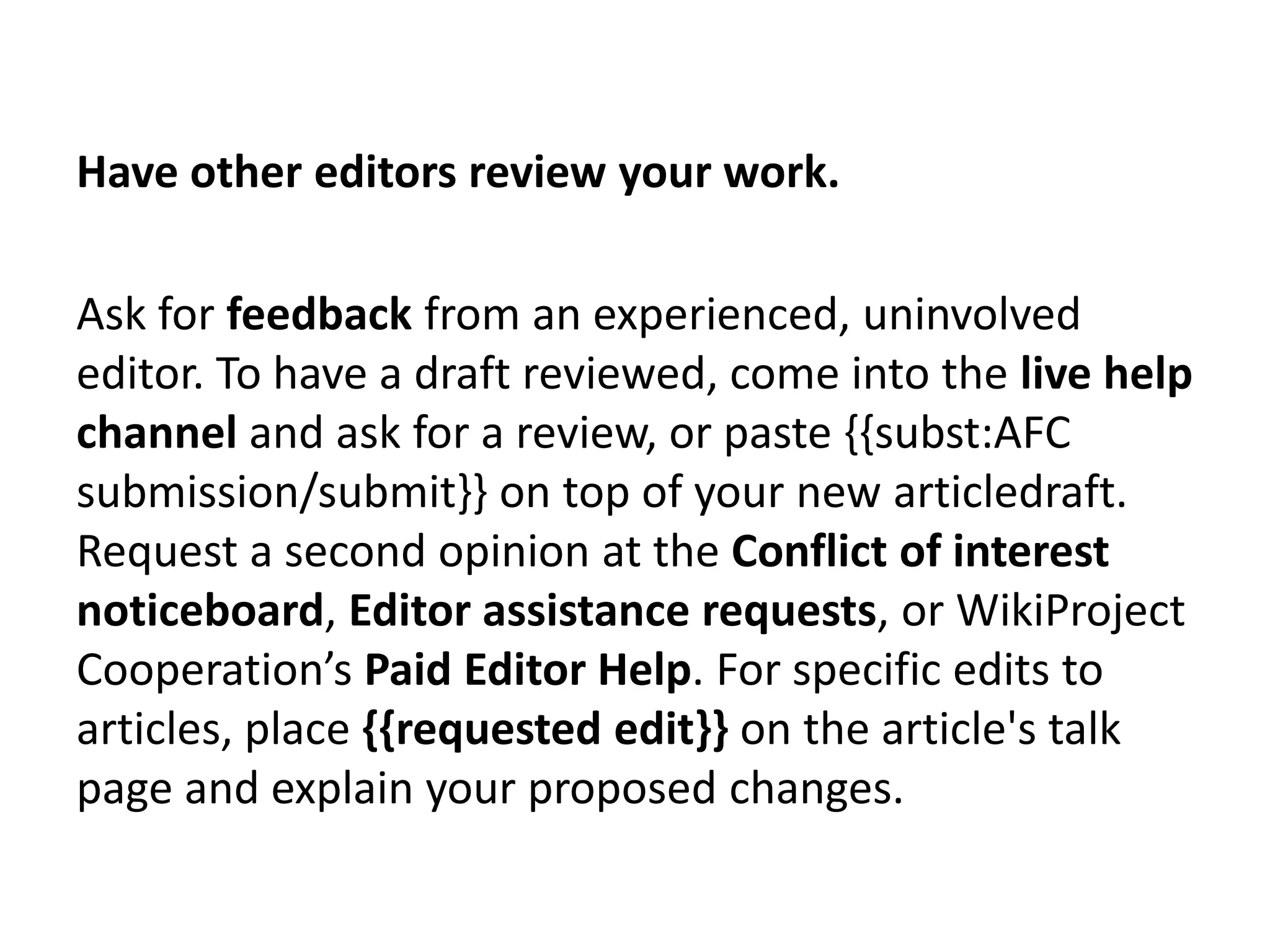 Have other editors review your work.

Ask for feedback from an experienced, uninvolved
editor. To have a draft reviewed, come into the live help
channel and ask for a review, or paste {{subst:AFC
submission/submit}} on top of your new articledraft.
Request a second opinion at the Conflict of interest
noticeboard, Editor assistance requests, or WikiProject
Cooperation’s Paid Editor Help. For specific edits to
articles, place {{requested edit}} on the article's talk
page and explain your proposed changes.
 